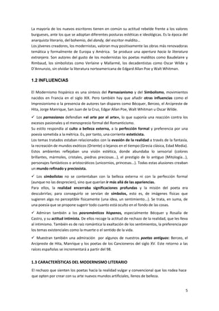 5
La mayoría de los nuevos escritores tienen en común su actitud rebelde frente a los valores
burgueses, ante los que se adoptan diferentes posturas estéticas e ideológicas. Es la época del
anarquista literario, del bohemio, del dandy, del escritor maldito…
Los jóvenes creadores, los modernistas, valoran muy positivamente las obras más renovadoras
temática y formalmente de Europa y América. Se produce una apertura hacia la literatura
extranjera. Son autores del gusto de los modernistas los poetas malditos como Baudelaire y
Rimbaud, los simbolistas como Verlaine y Mallarmé, los decadentistas como Oscar Wilde y
D’Annunzio, sin olvidar la literatura norteamericana de Edgard Allan Poe y Walt Whitman.
1.2 INFLUENCIAS
El Modernismo hispánico es una síntesis del Parnasianismo y del Simbolismo, movimientos
nacidos en Francia en el siglo XIX. Pero también hay que añadir otras influencias como el
Impresionismo o la presencia de autores tan dispares como Bécquer, Berceo, el Arcipreste de
Hita, Jorge Manrique, San Juan de la Cruz, Edgar Allan Poe, Walt Whitman u Oscar Wilde.
 Los parnasianos defendían «el arte por el arte», lo que suponía una reacción contra los
excesos pasionales y el menosprecio formal del Romanticismo.
Su estilo respondía al culto a belleza externa, a la perfección formal y preferencia por una
poesía sometida a la métrica. Es, por tanto, una corriente esteticista.
Los temas tratados estaban relacionados con la evasión de la realidad a través de la fantasía,
la recreación de mundos exóticos (Oriente) o lejanos en el tiempo (Grecia clásica, Edad Media).
Estos ambientes reflejaban una visión estética, donde abundaba lo sensorial (colores
brillantes, mármoles, cristales, piedras preciosas...), el prestigio de lo antiguo (Mitología...),
personajes fantásticos o aristocráticos (unicornios, princesas...). Todas estas alusiones creaban
un mundo refinado y preciosista.
 Los simbolistas no se contentaban con la belleza externa ni con la perfección formal
(aunque no las desprecien), sino que querían ir más allá de las apariencias.
Para ellos, la realidad encerraba significaciones profundas y la misión del poeta era
descubrirlas; para conseguirlo se servían de símbolos, esto es, de imágenes físicas que
sugieren algo no perceptible físicamente (una idea, un sentimiento...). Se trata, en suma, de
una poesía que se propone sugerir todo cuanto está oculto en el fondo de las cosas.
 Admiran también a los posrománticos hispanos, especialmente Bécquer y Rosalía de
Castro, y su actitud intimista. De ellos recoge la actitud de rechazo de la realidad, que les lleva
al intimismo. También es de raíz romántica la exaltación de los sentimientos, la preferencia por
los temas existenciales como la muerte o el sentido de la vida.
 Muestran también una admiración por algunos de nuestros poetas antiguos: Berceo, el
Arcipreste de Hita, Manrique y los poetas de los Cancioneros del siglo XV. Este retorno a las
raíces españolas se incrementará a partir del 98.
1.3 CARACTERÍSTICAS DEL MODERNISMO LITERARIO
El rechazo que sienten los poetas hacia la realidad vulgar y convencional que los rodea hace
que opten por crear con su arte nuevos mundos artificiales, llenos de belleza.
 