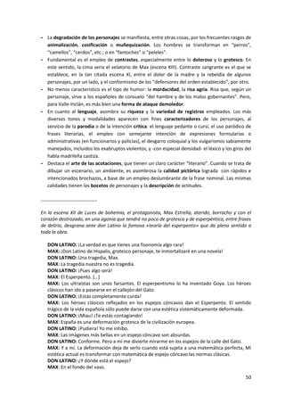 50
- La degradación de los personajes se manifiesta, entre otras cosas, por los frecuentes rasgos de
animalización, cosificación o muñequización. Los hombres se transforman en “perros”,
“camellos”, “cerdos”, etc.; o en “fantoches” o “peleles”.
- Fundamental es el empleo de contrastes, especialmente entre lo doloroso y lo grotesco. En
este sentido, la cima sería el velatorio de Max (escena XIII). Contraste sangrante es el que se
establece, en la tan citada escena XI, entre el dolor de la madre y la rebeldía de algunos
personajes, por un lado, y el conformismo de los “defensores del orden establecido”, por otro.
- No menos característico es el tipo de humor: la mordacidad, la risa agria. Risa que, según un
personaje, sirve a los españoles de consuelo “del hambre y de los malos gobernantes”. Pero,
para Valle-Inclán, es más bien una forma de ataque demoledor.
- En cuanto al lenguaje, asombra su riqueza y la variedad de registros empleados. Los más
diversos tonos y modalidades aparecen con fines caracterizadores de los personajes, al
servicio de la parodia o de la intención crítica: el lenguaje pedante o cursi, el uso paródico de
frases literarias, el empleo con semejante intención de expresiones formularías o
administrativas (en funcionarios y policías), el desgarro coloquial y los vulgarismos sabiamente
manejados, incluidos los exabruptos violentos, y -con especial densidad- el léxico y los giros del
habla madrileña castiza.
- Destaca el arte de las acotaciones, que tienen un claro carácter “literario”. Cuando se trata de
dibujar un escenario, un ambiente, es asombrosa la calidad pictórica lograda con rápidos e
intencionados brochazos, a base de un empleo deslumbrante de la frase nominal. Las mismas
calidades tienen los bocetos de personajes y la descripción de actitudes.
-----------------------------------
En la escena XII de Luces de bohemia, el protagonista, Max Estrella, aterido, borracho y con el
corazón destrozado, en una agonía que tendrá no poco de grotesca y de esperpéntica, entre frases
de delirio, desgrana ante don Latino la famosa «teoría del esperpento» que da pleno sentido a
toda la obra.
DON LATINO: ¡La verdad es que tienes una fisonomía algo rara!
MAX: ¡Don Latino de Hispalis, grotesco personaje, te inmortalizaré en una novela!
DON LATINO: Una tragedia, Max.
MAX: La tragedia nuestra no es tragedia.
DON LATINO: ¡Pues algo será!
MAX: El Esperpento. […]
MAX: Los ultraístas son unos farsantes. El esperpentismo lo ha inventado Goya. Los héroes
clásicos han ido a pasearse en el callejón del Gato.
DON LATINO: ¡Estás completamente curda!
MAX: Los héroes clásicos reflejados en los espejos cóncavos dan el Esperpento. El sentido
trágico de la vida española sólo puede darse con una estética sistemáticamente deformada.
DON LATINO: ¡Miau! ¡Te estás contagiando!
MAX: España es una deformación grotesca de la civilización europea.
DON LATINO: ¡Pudiera! Yo me inhibo.
MAX: Las imágenes más bellas en un espejo cóncavo son absurdas.
DON LATINO: Conforme. Pero a mí me divierte mirarme en los espejos de la calle del Gato.
MAX: Y a mí. La deformación deja de serlo cuando está sujeta a una matemática perfecta, Mi
estética actual es transformar con matemática de espejo cóncavo las normas clásicas.
DON LATINO: ¿Y dónde está el espejo?
MAX: En el fondo del vaso.
 