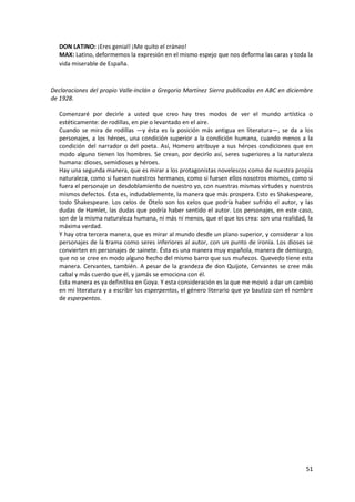 51
DON LATINO: ¡Eres genial! ¡Me quito el cráneo!
MAX: Latino, deformemos la expresión en el mismo espejo que nos deforma las caras y toda la
vida miserable de España.
Declaraciones del propio Valle-Inclán a Gregorio Martínez Sierra publicadas en ABC en diciembre
de 1928.
Comenzaré por decirle a usted que creo hay tres modos de ver el mundo artística o
estéticamente: de rodillas, en pie o levantado en el aire.
Cuando se mira de rodillas —y ésta es la posición más antigua en literatura—, se da a los
personajes, a los héroes, una condición superior a la condición humana, cuando menos a la
condición del narrador o del poeta. Así, Homero atribuye a sus héroes condiciones que en
modo alguno tienen los hombres. Se crean, por decirlo así, seres superiores a la naturaleza
humana: dioses, semidioses y héroes.
Hay una segunda manera, que es mirar a los protagonistas novelescos como de nuestra propia
naturaleza, como si fuesen nuestros hermanos, como si fuesen ellos nosotros mismos, como si
fuera el personaje un desdoblamiento de nuestro yo, con nuestras mismas virtudes y nuestros
mismos defectos. Ésta es, indudablemente, la manera que más prospera. Esto es Shakespeare,
todo Shakespeare. Los celos de Otelo son los celos que podría haber sufrido el autor, y las
dudas de Hamlet, las dudas que podría haber sentido el autor. Los personajes, en este caso,
son de la misma naturaleza humana, ni más ni menos, que el que los crea: son una realidad, la
máxima verdad.
Y hay otra tercera manera, que es mirar al mundo desde un plano superior, y considerar a los
personajes de la trama como seres inferiores al autor, con un punto de ironía. Los dioses se
convierten en personajes de sainete. Ésta es una manera muy española, manera de demiurgo,
que no se cree en modo alguno hecho del mismo barro que sus muñecos. Quevedo tiene esta
manera. Cervantes, también. A pesar de la grandeza de don Quijote, Cervantes se cree más
cabal y más cuerdo que él, y jamás se emociona con él.
Esta manera es ya definitiva en Goya. Y esta consideración es la que me movió a dar un cambio
en mi literatura y a escribir los esperpentos, el género literario que yo bautizo con el nombre
de esperpentos.
 