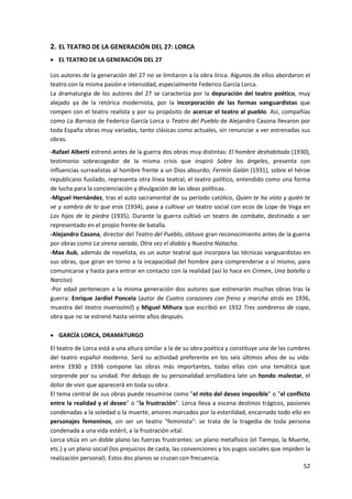 52
2. EL TEATRO DE LA GENERACIÓN DEL 27: LORCA
 EL TEATRO DE LA GENERACIÓN DEL 27
Los autores de la generación del 27 no se limitaron a la obra lírica. Algunos de ellos abordaron el
teatro con la misma pasión e intensidad, especialmente Federico García Lorca.
La dramaturgia de los autores del 27 se caracteriza por la depuración del teatro poético, muy
alejado ya de la retórica modernista, por la incorporación de las formas vanguardistas que
rompen con el teatro realista y por su propósito de acercar el teatro al pueblo. Así, compañías
como La Barraca de Federico García Lorca o Teatro del Pueblo de Alejandro Casona llevaron por
toda España obras muy variadas, tanto clásicas como actuales, sin renunciar a ver estrenadas sus
obras.
-Rafael Alberti estrenó antes de la guerra dos obras muy distintas: El hombre deshabitado (1930),
testimonio sobrecogedor de la misma crisis que inspiró Sobre los ángeles, presenta con
influencias surrealistas al hombre frente a un Dios absurdo; Fermín Galán (1931), sobre el héroe
republicano fusilado, representa otra línea teatral, el teatro político, entendido como una forma
de lucha para la concienciación y divulgación de las ideas políticas.
-Miguel Hernández, tras el auto sacramental de su período católico, Quien te ha visto y quién te
ve y sombra de lo que eras (1934), pasa a cultivar un teatro social con ecos de Lope de Vega en
Los hijos de la piedra (1935). Durante la guerra cultivó un teatro de combate, destinado a ser
representado en el propio frente de batalla.
-Alejandro Casona, director del Teatro del Pueblo, obtuvo gran reconocimiento antes de la guerra
por obras como La sirena varada, Otra vez el diablo y Nuestra Natacha.
-Max Aub, además de novelista, es un autor teatral que incorpora las técnicas vanguardistas en
sus obras, que giran en torno a la incapacidad del hombre para comprenderse a sí mismo, para
comunicarse y hasta para entrar en contacto con la realidad (así lo hace en Crimen, Una botella o
Narciso)
-Por edad pertenecen a la misma generación dos autores que estrenarán muchas obras tras la
guerra: Enrique Jardiel Poncela (autor de Cuatro corazones con freno y marcha atrás en 1936,
muestra del teatro inverosímil) y Miguel Mihura que escribió en 1932 Tres sombreros de copa,
obra que no se estrenó hasta veinte años después.
 GARCÍA LORCA, DRAMATURGO
El teatro de Lorca está a una altura similar a la de su obra poética y constituye una de las cumbres
del teatro español moderno. Será su actividad preferente en los seis últimos años de su vida:
entre 1930 y 1936 compone las obras más importantes, todas ellas con una temática que
sorprende por su unidad. Por debajo de su personalidad arrolladora late un hondo malestar, el
dolor de vivir que aparecerá en toda su obra.
El tema central de sus obras puede resumirse como "el mito del deseo imposible" o "el conflicto
entre la realidad y el deseo" o "la frustración". Lorca lleva a escena destinos trágicos, pasiones
condenadas a la soledad o la muerte, amores marcados por la esterilidad, encarnado todo ello en
personajes femeninos, sin ser un teatro "feminista": se trata de la tragedia de toda persona
condenada a una vida estéril, a la frustración vital.
Lorca sitúa en un doble plano las fuerzas frustrantes: un plano metafísico (el Tiempo, la Muerte,
etc.) y un plano social (los prejuicios de casta, las convenciones y los yugos sociales que impiden la
realización personal). Estos dos planos se cruzan con frecuencia.
 