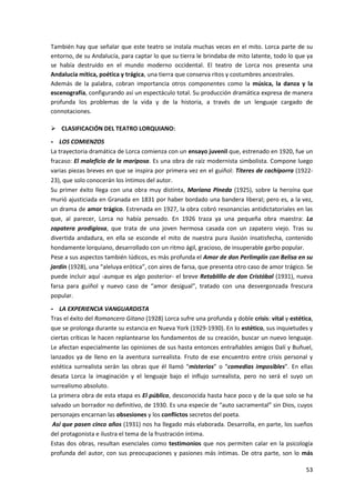 53
También hay que señalar que este teatro se instala muchas veces en el mito. Lorca parte de su
entorno, de su Andalucía, para captar lo que su tierra le brindaba de mito latente, todo lo que ya
se había destruido en el mundo moderno occidental. El teatro de Lorca nos presenta una
Andalucía mítica, poética y trágica, una tierra que conserva ritos y costumbres ancestrales.
Además de la palabra, cobran importancia otros componentes como la música, la danza y la
escenografía, configurando así un espectáculo total. Su producción dramática expresa de manera
profunda los problemas de la vida y de la historia, a través de un lenguaje cargado de
connotaciones.
 CLASIFICACIÓN DEL TEATRO LORQUIANO:
- LOS COMIENZOS
La trayectoria dramática de Lorca comienza con un ensayo juvenil que, estrenado en 1920, fue un
fracaso: El maleficio de la mariposa. Es una obra de raíz modernista simbolista. Compone luego
varias piezas breves en que se inspira por primera vez en el guiñol: Títeres de cachiporra (1922-
23), que solo conocerán los íntimos del autor.
Su primer éxito llega con una obra muy distinta, Mariana Pineda (1925), sobre la heroína que
murió ajusticiada en Granada en 1831 por haber bordado una bandera liberal; pero es, a la vez,
un drama de amor trágico. Estrenada en 1927, la obra cobró resonancias antidictatoriales en las
que, al parecer, Lorca no había pensado. En 1926 traza ya una pequeña obra maestra: La
zapatera prodigiosa, que trata de una joven hermosa casada con un zapatero viejo. Tras su
divertida andadura, en ella se esconde el mito de nuestra pura ilusión insatisfecha, contenido
hondamente lorquiano, desarrollado con un ritmo ágil, gracioso, de insuperable garbo popular.
Pese a sus aspectos también lúdicos, es más profunda el Amor de don Perlimplín con Belisa en su
jardín (1928), una “aleluya erótica”, con aires de farsa, que presenta otro caso de amor trágico. Se
puede incluir aquí -aunque es algo posterior- el breve Retablillo de don Cristóbal (1931), nueva
farsa para guiñol y nuevo caso de “amor desigual”, tratado con una desvergonzada frescura
popular.
- LA EXPERIENCIA VANGUARDISTA
Tras el éxito del Romancero Gitano (1928) Lorca sufre una profunda y doble crisis: vital y estética,
que se prolonga durante su estancia en Nueva York (1929-1930). En lo estético, sus inquietudes y
ciertas críticas le hacen replantearse los fundamentos de su creación, buscar un nuevo lenguaje.
Le afectan especialmente las opiniones de sus hasta entonces entrañables amigos Dalí y Buñuel,
lanzados ya de lleno en la aventura surrealista. Fruto de ese encuentro entre crisis personal y
estética surrealista serán las obras que él llamó “misterios” o “comedias imposibles”. En ellas
desata Lorca la imaginación y el lenguaje bajo el influjo surrealista, pero no será el suyo un
surrealismo absoluto.
La primera obra de esta etapa es El público, desconocida hasta hace poco y de la que solo se ha
salvado un borrador no definitivo, de 1930. Es una especie de “auto sacramental” sin Dios, cuyos
personajes encarnan las obsesiones y los conflictos secretos del poeta.
Así que pasen cinco años (1931) nos ha llegado más elaborada. Desarrolla, en parte, los sueños
del protagonista e ilustra el tema de la frustración íntima.
Estas dos obras, resultan esenciales como testimonios que nos permiten calar en la psicología
profunda del autor, con sus preocupaciones y pasiones más íntimas. De otra parte, son lo más
 