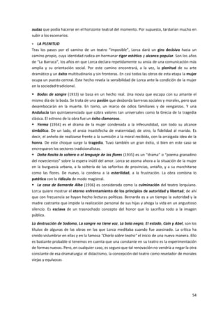54
audaz que podía hacerse en el horizonte teatral del momento. Por supuesto, tardarían mucho en
subir a los escenarios.
- LA PLENITUD
Tras los pasos por el camino de un teatro “imposible”, Lorca dará un giro decisivo hacia un
camino propio, cuya identidad radica en hermanar rigor estético y alcance popular. Son los años
de “La Barraca”, los años en que Lorca declara repetidamente su ansia de una comunicación más
amplia y su orientación social. Por este camino encontrará, a la vez, la plenitud de su arte
dramático y un éxito multitudinario y sin fronteras. En casi todas las obras de esta etapa la mujer
ocupa un puesto central. Este hecho revela la sensibilidad de Lorca ante la condición de la mujer
en la sociedad tradicional.
 Bodas de sangre (1933) se basa en un hecho real. Una novia que escapa con su amante el
mismo día de la boda. Se trata de una pasión que desborda barreras sociales y morales, pero que
desembocarán en la muerte. En torno, un marco de odios familiares y de venganzas. Y una
Andalucía tan quintaesenciada que cobra valores tan universales como la Grecia de la tragedia
clásica. El estreno de la obra fue un éxito clamoroso.
 Yerma (1934) es el drama de la mujer condenada a la infecundidad, con todo su alcance
simbólico. De un lado, el ansia insatisfecha de maternidad; de otro, la fidelidad al marido. Es
decir, el anhelo de realizarse frente a la sumisión a la moral recibida, con la arraigada idea de la
honra. De este choque surge la tragedia. Tuvo también un gran éxito, si bien en este caso se
encresparon los sectores tradicionalistas.
 Doña Rosita la soltera o el lenguaje de las flores (1935) es un “drama” o “poema granadino
del novecientos” sobre la espera inútil del amor. Lorca se asoma ahora a la situación de la mujer
en la burguesía urbana, a la soltería de las señoritas de provincias, antaño, y a su marchitarse
como las flores. De nuevo, la condena a la esterilidad, a la frustración. La obra combina lo
patético con lo ridículo de modo magistral.
 La casa de Bernarda Alba (1936) es considerada como la culminación del teatro lorquiano.
Lorca quiere mostrar el eterno enfrentamiento de los principios de autoridad y libertad; de ahí
que con frecuencia se hayan hecho lecturas políticas. Bernarda es a un tiempo la autoridad y la
madre castrante que impide la realización personal de sus hijas y ahoga la vida en un angustioso
silencio. Es esclava de un trasnochado concepto del honor que lo sacrifica todo a la imagen
pública.
La destrucción de Sodoma, La sangre no tiene voz, La bola negra, El estado, Caín y Abel, son los
títulos de algunas de las obras en las que Lorca meditaba cuando fue asesinado. La crítica ha
creído vislumbrar en ellas y en la famosa "Charla sobre teatro" el inicio de una nueva manera. Ello
es bastante probable si tenemos en cuenta que una constante en su teatro es la experimentación
de formas nuevas. Pero, en cualquier caso, es seguro que tal renovación no vendría a negar la otra
constante de esa dramaturgia: el didactismo, la concepción del teatro como revelador de morales
viejas y equívocas
 