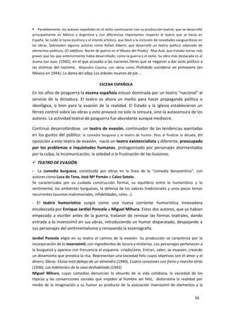 56
 Paralelamente, los autores españoles en el exilio continuaron con su producción teatral, que se desarrolló
principalmente en México y Argentina y con diferencias importantes respecto al teatro que se hacía en
España. Se cuidó la tarea escénica y el interés artístico, que llevó a la inclusión de novedades vanguardistas en
las obras. Sobresalen algunos autores como Rafael Alberti, que desarrolló un teatro político salpicado de
elementos poéticos, (El adefesio; Noche de guerra en el Museo del Prado); Max Aub, que trataba temas más
graves que los que anteriormente había desarrollado, como la guerra y el exilio. Su obra más destacada es el
drama San Juan, (1942), en el que acusaba a las naciones libres que se negaron a dar asilo político a
las víctimas del nazismo. Alejandro Casona, con obras como Prohibido suicidarse en primavera (en
México en 1944); La dama del alba; Los árboles mueren de pie....
ESCENA ESPAÑOLA
En los años de posguerra la escena española estuvo dominada por un teatro “nacional” al
servicio de la dictadura. El teatro es ahora un medio para hacer propaganda política o
ideológica, o bien para la evasión de la realidad. El Estado y la Iglesia establecieron un
férreo control sobre las obras y esto provocó no solo la censura, sino la autocensura de los
autores. La actividad teatral de posguerra fue abundante aunque mediocre.
Continuó desarrollándose un teatro de evasión, continuador de las tendencias asentadas
en los gustos del público: la comedia burguesa y el teatro de humor. Pero al finalizar la década, en
oposición a este teatro de evasión, nació un teatro existencialista y diferente, preocupado
por los problemas e inquietudes humanos, protagonizado por personajes atormentados
por la culpa, la incomunicación, la soledad o la frustración de las ilusiones.
 TEATRO DE EVASIÓN
- La comedia burguesa, constituida por obras en la línea de la “comedia benaventina”, con
autores como Luca de Tena, José Mª Pemán o Calvo Sotelo.
Se caracterizaba por su cuidada construcción formal, su equilibrio entre lo humorístico y lo
sentimental, los ambientes burgueses, la defensa de los valores tradicionales y unos pocos temas
recurrentes (asuntos matrimoniales, infidelidades, celos…).
- El teatro humorístico surgió como una nueva corriente humorística innovadora
encabezada por Enrique Jardiel Poncela y Miguel Mihura. Estos dos autores, que ya habían
empezado a escribir antes de la guerra, trataron de renovar las formas teatrales, dando
entrada a lo inverosímil en sus obras, introduciendo un humor disparatado, despojando a
sus personajes del sentimentalismo y renovando la escenografía.
Jardiel Poncela eligió en su teatro el camino de la evasión. Su producción se caracteriza por la
incorporación de lo inverosímil, con ingredientes de locura y misterios. Los personajes pertenecen a
la burguesía y aparece con frecuencia el esquema criado/amo. Entran, salen, se mueven, creando
un dinamismo que provoca la risa. Representan una sociedad feliz cuyos objetivos son el amor y el
dinero. Obras: Eloísa está debajo de un almendro (1940), Cuatro corazones con freno y marcha atrás
(1936), Los habitantes de la casa deshabitada (1942)
Miguel Mihura, cuyas comedias denuncian lo absurdo de la vida cotidiana, la vaciedad de los
tópicos y las convenciones sociales que impiden al hombre ser feliz, distorsiona la realidad por
medio de la imaginación y su humor es producto de la asociación inverosímil de elementos y la
 