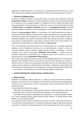 57
exageración. Al igual que Poncela, se convierte en un precedente del teatro del absurdo. Su obra
más conocida es Tres sombreros de copa (estrenada en 1952, veinte años después de ser escrita).
 TEATRO DE TESTIMONIO SOCIAL
El estreno, en 1949, de Historia de una escalera marca el comienzo de la producción teatral de
Antonio Buero Vallejo e introduce en el teatro español del momento una nueva tendencia basada
en el compromiso con la realidad inmediata y la consiguiente renuncia al teatro de evasión que se
venía representando. Pocos años después, en 1953, sale a escena la obra Escuadra hacia la muerte,
de Alfonso Sastre. Las angustias existenciales, primero, y las preocupaciones sociales, más tarde,
presentes también en la poesía y la novela, constituyen lo más destacado del teatro de estos años.
Durante los años que siguen a 1955, las circunstancias y los condicionamientos que rodean la
producción dramática española, no experimentan cambios sustanciales, pero se perciben algunas
variaciones que explican las novedades que se consolidan hacia 1960. Junto al público burgués, ha
aparecido un público nuevo, juvenil y universitario, sobre todo, que pide otro teatro. La vigilancia
de la censura se relaja levemente y tolera algunos enfoques críticos. Y ello sucede cuando, en el
conjunto de la creación literaria, se extiende el llamado "realismo social".
Entre los dramaturgos cuyas obras muestran su disconformidad con la realidad sociopolítica
española se abre un debate que enfrenta a los que están dispuestos a atenuar su crítica o a
mostrarla mediante alusiones, símbolos, alegorías, guiños cómplices al espectador... con tal de
conseguir que sus obras se representen (posibilismo- Buero Vallejo-), y aquellos otros que
pretenden expresarse con toda libertad aun a riesgo de toparse con la censura y no ver sus
dramas puestos en escena (imposibilismo-Alfonso Sastre-).
Junto a ellos, otros autores se revelaron a partir de 1960: Rodríguez Méndez (Los inocentes de la
Moncloa), Carlos Muñiz (El tintero), Lauro Olmo (La camisa), Martín Recuerda (Los salvajes en
Puente San Gil), con obras muy representativas del teatro social, por sus temas (denuncia de la
injusticia social, la alienación, la deshumanización del trabajo, la emigración, la actitud egoísta de
los poderosos, la tristeza general de la vida española, el recuerdo omnipresente de la guerra civil
... ) y por el estilo y técnica (dentro de un realismo bastante tradicional, en general).
 AUTORES EMBLEMÁTICOS: MIGUEL MIHURA, ALFONSO SASTRE.
 MIGUEL MIHURA:
Madrileño de nacimiento, Mihura pertenece a la etapa de renovación del teatro español de
preguerra, como Valle o Lorca. Sin embargo, el reconocimiento como dramaturgo le llega después
de la guerra civil cuando estrena en 1952 su primera obra, escrita veinte años antes (1932): Tres
sombreros de copa.
Su obra dramática se divide en dos etapas:
- 1932-1946. Las composiciones de este periodo se acercan al teatro del absurdo, siempre con
una intención crítica. La obra más representativa de esta época es Tres sombreros de copa.
- 1953-1968: el humor pierde su capacidad crítica, adaptándose a los gustos del público (El caso
de la señora estupenda (1953), Sublime decisión (1955), Maribel y la extraña familia (1959),
Ninette y un señor de Murcia (1964).
En su producción teatral, Mihura manifiesta su concepción de la vida. Toda su obra dramática es
una crítica de los convencionalismos o imposiciones sociales que ahogan la libertad de la persona
y, por tanto, su felicidad. El dramaturgo emplea el humor para expresar esta crítica y acercarse a
 