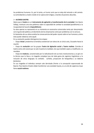 58
los problemas humanos. Es, por lo tanto, un humor serio que se aleja del astracán o del sainete.
La comicidad de su teatro reside en la ruptura de lo lógico, creando situaciones absurdas.
 ALFONSO SASTRE:
Opina que el teatro es un instrumento de agitación y transformación de la sociedad. Con Buero
Vallejo, mantuvo una viva polémica sobre la capacidad de cambiar la sociedad (posibilismo) o la
incapacidad de hacerlo (imposibilismo).
Su obra apenas se representó en su momento en escenarios comerciales tanto por desconexión
con el gusto del público y el desinterés de los empresarios como por problemas con la censura.
En bastantes de sus obras analiza las consecuencias del poder injusto sobre el ser humano y cómo
éste puede rebelarse ante aquél.
En su evolución pueden distinguirse tres etapas:
- Etapa inicial: predomina la temática existencial con obras de un único acto, Escuadra hacia la
muerte.
- Etapa de evolución con los grupos Teatro de Agitación social y Teatro realista. Concibe el
teatro como arte social que no solo muestra la realidad, sino que también aspira a modificarla: La
mordaza.
- Etapa de madurez, caracterizada por la radicalización de sus tesis revolucionarias y un giro en
la técnica que lo lleva a la tragedia compleja (uso de toda gama de registros lingüísticos y la
inclusión de otros lenguajes no verbales -carteles, proyección de fotografías-): La taberna
fantástica.
En sus tragedias el individuo siempre sale derrotado (frente a la concepción esperanzada de
Buero). Para Sastre el teatro debe transformar una sociedad injusta, es un arte de urgencia al que
llama social-realismo.
 