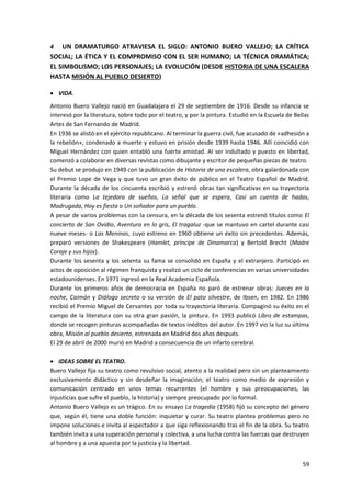 59
4 UN DRAMATURGO ATRAVIESA EL SIGLO: ANTONIO BUERO VALLEJO; LA CRÍTICA
SOCIAL; LA ÉTICA Y EL COMPROMISO CON EL SER HUMANO; LA TÉCNICA DRAMÁTICA;
EL SIMBOLISMO; LOS PERSONAJES; LA EVOLUCIÓN (DESDE HISTORIA DE UNA ESCALERA
HASTA MISIÓN AL PUEBLO DESIERTO)
 VIDA.
Antonio Buero Vallejo nació en Guadalajara el 29 de septiembre de 1916. Desde su infancia se
interesó por la literatura, sobre todo por el teatro, y por la pintura. Estudió en la Escuela de Bellas
Artes de San Fernando de Madrid.
En 1936 se alistó en el ejército republicano. Al terminar la guerra civil, fue acusado de «adhesión a
la rebelión», condenado a muerte y estuvo en prisión desde 1939 hasta 1946. Allí coincidió con
Miguel Hernández con quien entabló una fuerte amistad. Al ser indultado y puesto en libertad,
comenzó a colaborar en diversas revistas como dibujante y escritor de pequeñas piezas de teatro.
Su debut se produjo en 1949 con la publicación de Historia de una escalera, obra galardonada con
el Premio Lope de Vega y que tuvo un gran éxito de público en el Teatro Español de Madrid.
Durante la década de los cincuenta escribió y estrenó obras tan significativas en su trayectoria
literaria como La tejedora de sueños, La señal que se espera, Casi un cuento de hadas,
Madrugada, Hoy es fiesta o Un soñador para un pueblo.
A pesar de varios problemas con la censura, en la década de los sesenta estrenó títulos como El
concierto de San Ovidio, Aventura en lo gris, El tragaluz -que se mantuvo en cartel durante casi
nueve meses- o Las Meninas, cuyo estreno en 1960 obtiene un éxito sin precedentes. Además,
preparó versiones de Shakespeare (Hamlet, príncipe de Dinamarca) y Bertold Brecht (Madre
Coraje y sus hijos).
Durante los sesenta y los setenta su fama se consolidó en España y el extranjero. Participó en
actos de oposición al régimen franquista y realizó un ciclo de conferencias en varias universidades
estadounidenses. En 1971 ingresó en la Real Academia Española.
Durante los primeros años de democracia en España no paró de estrenar obras: Jueces en la
noche, Caimán y Diálogo secreto o su versión de El pato silvestre, de Ibsen, en 1982. En 1986
recibió el Premio Miguel de Cervantes por toda su trayectoria literaria. Compaginó su éxito en el
campo de la literatura con su otra gran pasión, la pintura. En 1993 publicó Libro de estampas,
donde se recogen pinturas acompañadas de textos inéditos del autor. En 1997 vio la luz su última
obra, Misión al pueblo desierto, estrenada en Madrid dos años después.
El 29 de abril de 2000 murió en Madrid a consecuencia de un infarto cerebral.
 IDEAS SOBRE EL TEATRO.
Buero Vallejo fija su teatro como revulsivo social, atento a la realidad pero sin un planteamiento
exclusivamente didáctico y sin desdeñar la imaginación; el teatro como medio de expresión y
comunicación centrado en unos temas recurrentes (el hombre y sus preocupaciones, las
injusticias que sufre el pueblo, la historia) y siempre preocupado por lo formal.
Antonio Buero Vallejo es un trágico. En su ensayo La tragedia (1958) fijó su concepto del género
que, según él, tiene una doble función: inquietar y curar. Su teatro plantea problemas pero no
impone soluciones e invita al espectador a que siga reflexionando tras el fin de la obra. Su teatro
también invita a una superación personal y colectiva, a una lucha contra las fuerzas que destruyen
al hombre y a una apuesta por la justicia y la libertad.
 