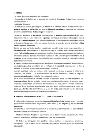 6
 TEMAS
Los temas que tratan adquieren dos vertientes:
- Búsqueda de la belleza en el exterior por medio de la evasión (indigenismo, exotismo,
cosmopolitismo…).
- Intimidad del poeta.
Los temas que revelan, por una parte, el anhelo de la armonía ante un mundo inarmónico; el
ansia de plenitud y perfección; por otra, la búsqueda de raíces en medio de una crisis que
producía un sentimiento de desarraigo en el escritor.
La primera vertiente, el escapismo, consistente en la evasión espacio-temporal del autor:
frecuentemente se hacían referencias a paisajes exóticos, escenarios orientales como India o
Japón y a tiempos remotos, tales como la Edad Media, el Renacimiento o el siglo XVIII; lo que
se tradujo en la aparición en los poemas de elementos propios del género fantástico: ninfas,
perlas, elefantes, caballeros…
Dentro de esta vertiente pueden encuadrarse también otros temas muy recurridos: el
cosmopolitismo, consistente en la evasión del autor a ciudades con carácter aristocrático,
como París; el indigenismo, consistente en el cultivo de temas relacionados con los indígenas
americanos en busca de raíces. Como consecuencia de éste, también apareció el interés por lo
hispánico, como un sentimiento de solidaridad de los pueblos hispánicos contra el creciente
poderío norteamericano.
 La otra vertiente está relacionada con la intimidad del poeta y la expresión del sentimiento.
La desazón romántica consistente en el rechazo de la sociedad presente, que le lleva a
expresar su malestar, su sensación de desarraigo, la soledad...
La crisis espiritual exalta las pasiones y lo irracional, con lo que se vuelve al misterio, lo
fantástico, los sueños... Las manifestaciones de hastió, melancolía, tristeza y angustia
aparecen simbolizadas en el otoño, el crepúsculo, la noche...
En la poesía modernista se advierte también un contraste entre un amor delicado y un
intenso erotismo. Así, por un lado, encontramos muchas manifestaciones de un amor ideal,
imposible, acompañado casi siempre de melancolía; por otro, vemos también numerosas
muestras de un erotismo desenfrenado, que unas veces pueden interpretarse como un
desahogo vitalista ante las frustraciones y que en otros casos enlazan con las actitudes
asociales y amorales características del espíritu modernista.
 RENOVACIÓN DEL LENGUAJE POÉTICO Y DE LA VERSIFICACIÓN
El estilo modernista supuso una profunda renovación de la métrica (uso de versos y estrofas
poco usuales: dodecasílabos, alejandrinos, verso libre...), del lenguaje y de los recursos
expresivos.
En conjunto, la literatura es muy sensorial; la musicalidad, el cromatismo y la plasticidad se
logran a través de procedimientos variados.
- Mediante recursos fónicos: se experimenta con la distribución de los acentos, las rimas
internas, aliteraciones, anáforas, paralelismos... que dan musicalidad.
- El léxico se enriquece con palabras cultas, exóticas o sugerentes, arcaísmos,
neologismos..., que se alejan del uso cotidiano (ónix, pórfido, hipsipila), y con una abundante
adjetivación.
 