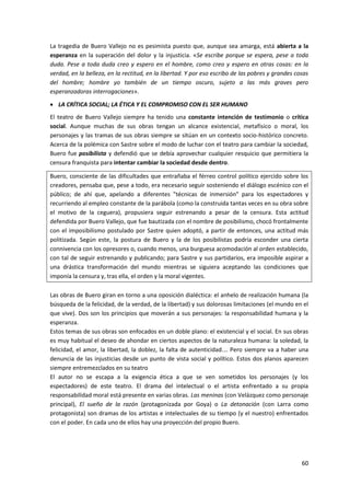 60
La tragedia de Buero Vallejo no es pesimista puesto que, aunque sea amarga, está abierta a la
esperanza en la superación del dolor y la injusticia. «Se escribe porque se espera, pese a toda
duda. Pese a toda duda creo y espero en el hombre, como creo y espero en otras cosas: en la
verdad, en la belleza, en la rectitud, en la libertad. Y por eso escribo de las pobres y grandes cosas
del hombre; hombre yo también de un tiempo oscuro, sujeto a las más graves pero
esperanzadoras interrogaciones».
 LA CRÍTICA SOCIAL; LA ÉTICA Y EL COMPROMISO CON EL SER HUMANO
El teatro de Buero Vallejo siempre ha tenido una constante intención de testimonio o crítica
social. Aunque muchas de sus obras tengan un alcance existencial, metafísico o moral, los
personajes y las tramas de sus obras siempre se sitúan en un contexto socio-histórico concreto.
Acerca de la polémica con Sastre sobre el modo de luchar con el teatro para cambiar la sociedad,
Buero fue posibilista y defendió que se debía aprovechar cualquier resquicio que permitiera la
censura franquista para intentar cambiar la sociedad desde dentro.
Buero, consciente de las dificultades que entrañaba el férreo control político ejercido sobre los
creadores, pensaba que, pese a todo, era necesario seguir sosteniendo el diálogo escénico con el
público; de ahí que, apelando a diferentes "técnicas de inmersión" para los espectadores y
recurriendo al empleo constante de la parábola (como la construida tantas veces en su obra sobre
el motivo de la ceguera), propusiera seguir estrenando a pesar de la censura. Esta actitud
defendida por Buero Vallejo, que fue bautizada con el nombre de posibilismo, chocó frontalmente
con el imposibilismo postulado por Sastre quien adoptó, a partir de entonces, una actitud más
politizada. Según este, la postura de Buero y la de los posibilistas podría esconder una cierta
connivencia con los opresores o, cuando menos, una burguesa acomodación al orden establecido,
con tal de seguir estrenando y publicando; para Sastre y sus partidarios, era imposible aspirar a
una drástica transformación del mundo mientras se siguiera aceptando las condiciones que
imponía la censura y, tras ella, el orden y la moral vigentes.
Las obras de Buero giran en torno a una oposición dialéctica: el anhelo de realización humana (la
búsqueda de la felicidad, de la verdad, de la libertad) y sus dolorosas limitaciones (el mundo en el
que vive). Dos son los principios que moverán a sus personajes: la responsabilidad humana y la
esperanza.
Estos temas de sus obras son enfocados en un doble plano: el existencial y el social. En sus obras
es muy habitual el deseo de ahondar en ciertos aspectos de la naturaleza humana: la soledad, la
felicidad, el amor, la libertad, la doblez, la falta de autenticidad.… Pero siempre va a haber una
denuncia de las injusticias desde un punto de vista social y político. Estos dos planos aparecen
siempre entremezclados en su teatro
El autor no se escapa a la exigencia ética a que se ven sometidos los personajes (y los
espectadores) de este teatro. El drama del intelectual o el artista enfrentado a su propia
responsabilidad moral está presente en varias obras. Las meninas (con Velázquez como personaje
principal), El sueño de la razón (protagonizada por Goya) o La detonación (con Larra como
protagonista) son dramas de los artistas e intelectuales de su tiempo (y el nuestro) enfrentados
con el poder. En cada uno de ellos hay una proyección del propio Buero.
 