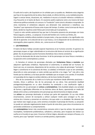 62
El sueño de la razón y de Esquilache en Un soñador para un pueblo etc. Mediante estas alegorías
que hay en los argumentos de las obras, Buero alude, en último término, a una realidad presente.
Sugerir o evocar temas, situaciones, etc. mediante el recurso a la alusión indirecta o simbólica es
muy frecuente en el teatro de Buero. En ocasiones podría explicarse como una manera de hacer
referencias políticas evitando a la censura: la “Fundación” como cárcel o dictadura irrespirable. En
otros momentos el simbolismo adquiere una dimensión más existencial o metafísica: esa
“escalera” que representa el fracaso ante el paso del tiempo. O ambas: como la terraza de Hoy es
fiesta, donde los inquilinos están felices pero encerrados por la propietaria…
Y quizá en este sentido existencial hay que leer la frecuente presencia de personajes con taras
físicas (ceguera, sordera,…) o psíquicas: la lucha del hombre con / contra sus límites, etc.
Esta dimensión simbólica afecta también al propio texto, y hay que atender a los significados más
allá de lo aparente: en la elección de tal o cual música, o en la disposición de los elementos en la
escenografía: plano superior, inferior, etc., como ocurre en El tragaluz.
 LOS PERSONAJES.
El teatro de Buero Vallejo concede especial importancia al ser humano concreto. En general, los
personajes ocupan un lugar subordinado en la estructura del drama al servicio de su significación
global. Así, los personajes asumen funciones dramáticas más o menos constantes.
La crítica ha destacado dos de estas funciones: la de los personajes con taras físicas o mentales y
la oposición entre contemplativos y activos
- Es llamativo el número de personajes afectados por limitaciones físicas o mentales que
adquieren significados simbólicos. Representan el aislamiento, la soledad del ser humano. Se
hacen por eso, en ocasiones, depositarios de los secretos y las culpas de personajes “normales”,
llegan a constituirse en la conciencia de éstos. La soledad, la limitación a que se ven sometidos,
desarrolla en estos personajes un sexto sentido que permite a los ciegos “ver” más allá o más
hondo que los videntes y a los locos percibir realidades que se escapan a los cuerdos. El resultado
es la paradoja de los ciegos (o sordos) videntes y de los locos lúcidos (El padre).
- Otra de las constantes de su teatro es la lucha que mantienen desde diferentes posiciones –
morales, éticas o políticas- dos de los personajes de sus obras. Esta persistente dualidad
protagonista/antagonista en su obra dramática ha conducido a una clasificación rígida y
esquemática de sus personajes en activos y contemplativos. Esta dualidad adopta una variedad
de formas y significados diferentes en las distintas obras de Buero, apareciendo en medio del
debate entre activo y contemplativo otro personaje que denominaremos el objeto amado.
Los activos son personaje destinados al rechazo por parte del espectador. En sus más nítidas
encarnaciones, carecen de escrúpulos y utilizan cualquier medio para conseguir su fin, son
víctimas de sí mismos y convierten en víctimas a los que están a su alrededor. No obstante hay
que matizar esos rasgos ya que, como veremos al estudiar el personaje de Vicente, su actuación
no puede ser valorada negativamente desde el punto de vista ético, pues otras circunstancias no
personales condicionan su comportamiento.
Los contemplativos tienen más características comunes entre sí que los activos. Son personajes
incompletos, hondamente problemáticos, soñadores y altruistas, pero incapaces de realizar sus
sueños en el mundo en que viven. Encarnan al héroe trágico, abocado casi siempre al fracaso, a la
muerte, pero cuyo “ejemplo” encierra un sentido positivo, esperanzador.
 