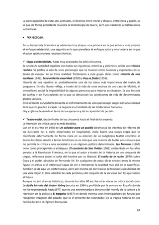 63
La contraposición de estas dos actitudes, el divorcio entre moral y eficacia, entre ética y poder, es
lo que de forma persistente muestra la dramaturgia de Buero, pero con variantes o matizaciones
sustantivas.
 TRAYECTORIA.
En su trayectoria dramática se advierten tres etapas: una primera en la que se hace más patente
el enfoque existencial, una segunda en la que prevalece el enfoque social y una tercera en la que
el autor aporta nuevos recursos técnicos.
 Etapa existencialista, hasta muy avanzados los años cincuenta.
Se analiza la sociedad española con todas sus injusticias, mentiras y violencias, utiliza una técnica
realista. Se perfila la vida de unos personajes que se mueven entre ilusiones y esperanzas en su
deseo de escapar de su triste realidad. Pertenecen a este grupo obras como Historia de una
escalera (1949), En la ardiente oscuridad (1950) y Hoy es fiesta (1956).
Historia de una escalera es probablemente una de las obras más importantes del teatro de
posguerra. En ella, Buero refleja, a través de la vida de unos vecinos de una casa de Madrid, el
inmovilismo social, la imposibilidad de algunas personas para mejorar su situación. Es una historia
de sueños y de frustraciones en la que se denuncian las condiciones de vida de determinados
grupos sociales.
En la ardiente oscuridad representa el enfrentamiento de unos personajes ciegos con una realidad
de la que no pueden escapar. La ceguera es el símbolo de las limitaciones humanas.
Hoy es fiesta desarrolla el tema de la esperanza y de la capacidad de perdón.
 Teatro social, desde finales de los cincuenta hasta el final de los sesenta.
La intención de crítica social es más decidida.
Con en el estreno en 1958 de Un soñador para un pueblo (dramatiza los intentos de reforma de
los ilustrados del s. XVIII, encarnados en Esquilache), inicia Buero una nueva etapa que se
manifiesta externamente de forma clara en su elección de un subgénero teatral concreto: el
drama histórico. Acudir a temas históricos no es más que una manera de burlar una censura que
no permite la crítica a una sociedad o a un régimen político determinado. Las Meninas (1960)
tiene como protagonista a Velázquez. El concierto de San Ovidio (1962) ambientada en los años
previos a la Revolución Francesa, en la que el autor a través de la historia de una orquesta de
ciegos, reflexiona sobre la lucha del hombre por su libertad. El sueño de la razón (1970) sobre
Goya y el poder absoluto de Fernando VII. En cualquiera de estas obras encontramos la misma
figura: el artista o el intelectual capaz de ver e interpretar la realidad más allá de lo superficial.
También se da aquí un cierto fracaso, pero por encima de ese fracaso se trasluce la posibilidad de
una vida mejor. El libre albedrío de cada persona y del conjunto de la sociedad son los que labran
el futuro.
Aunque no son dramas históricos, durante los años 60 escribe otras obras de crítica social como
La doble historia del doctor Valmy (escrita en 1964 y prohibida por la censura en España donde
no fue representada hasta1977) que es una estremecedora denuncia del mundo de la tortura y la
represión de la policía o El tragaluz (1967) en donde inventa unos investigadores del futuro que
recuperan imágenes del pasado, que es el presente del espectador; es la trágica historia de una
familia durante el régimen franquista.
 