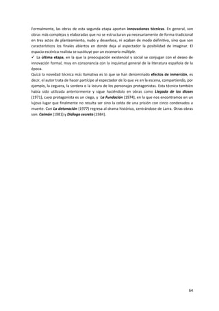 64
Formalmente, las obras de esta segunda etapa aportan innovaciones técnicas. En general, son
obras más complejas y elaboradas que no se estructuran ya necesariamente de forma tradicional
en tres actos de planteamiento, nudo y desenlace, ni acaban de modo definitivo, sino que son
característicos los finales abiertos en donde deja al espectador la posibilidad de imaginar. El
espacio escénico realista se sustituye por un escenario múltiple.
 La última etapa, en la que la preocupación existencial y social se conjugan con el deseo de
innovación formal, muy en consonancia con la inquietud general de la literatura española de la
época.
Quizá la novedad técnica más llamativa es lo que se han denominado efectos de inmersión, es
decir, el autor trata de hacer partícipe al espectador de lo que ve en la escena, compartiendo, por
ejemplo, la ceguera, la sordera o la locura de los personajes protagonistas. Esta técnica también
había sido utilizada anteriormente y sigue haciéndolo en obras como Llegada de los dioses
(1971), cuyo protagonista es un ciego, y La Fundación (1974), en la que nos encontramos en un
lujoso lugar que finalmente no resulta ser sino la celda de una prisión con cinco condenados a
muerte. Con La detonación (1977) regresa al drama histórico, centrándose de Larra. Otras obras
son: Caimán (1981) y Diálogo secreto (1984).
 