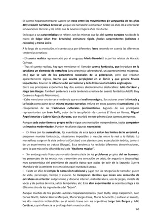 66
El cuento hispanoamericano supone un nexo entre los movimientos de vanguardia de los años
20 y el boom narrativo de los 60, ya que los narradores comienzan desde los años 30 a incorporar
innovaciones técnicas y de estilo que la novela recogerá años más tarde.
En lo que a sus características se refiere, son las mismas que las del cuento europeo nacido de la
mano de Edgar Allan Poe: brevedad, estructura rígida, finales sorprendentes (abiertos o
cerrados) y trama única.
A lo largo de su evolución, el cuento pasa por diferentes fases teniendo en cuenta las diferentes
tendencias creativas:
- El cuento realista representado por el uruguayo Mario Benedetti o por los relatos de Horacio
Quiroga.
- Tras el cuento realista, hay que mencionar el llamado cuento fantástico, que introduce en lo
cotidiano un elemento de extrañeza (una presencia sobrenatural, un acontecimiento milagroso,
etc.) que se sale de los parámetros racionales de la percepción, pero que resultan
aparentemente lógicos, hecho que suscita perplejidad en el lector y que genera finales
impactantes. Revelan la influencia del surrealismo y de la literatura fantástica anglosajona.
Entre sus principales exponentes hay dos autores absolutamente destacables: Julio Cortázar y
Jorge Luis Borges. También pertenece a esta tendencia creativa del cuento fantástico Adolfo Bioy
Casares o Augusto Monterroso.
- Cabe mencionar una tercera tendencia que es el realismo mágico. Sus autores unen la fantasía y
la ficción como parte de un mismo mundo narrativo. Influye en estos autores el surrealismo, y la
recuperación de las tradiciones culturales precolombinas. Algunos de sus principales
representantes son Juan Rulfo, autor de la recopilación de cuentos El llano en llamas, Miguel
Ángel Asturias y Gabriel García Márquez, que escribió en este género Doce cuentos peregrinos.
Aunque cada autor tiene su propio estilo y sigue una evolución independiente, todos comparten
un impulso modernizador. Pueden resaltarse algunas novedades:
- En línea con los surrealistas, los cuentistas de esta época saltan los límites de lo verosímil y
proponen mundos fantásticos, situaciones imposibles o mezclas entre lo real y lo ficticio. Lo
maravilloso surge en la vida ordinaria (Cortázar) o se plantea como especulación teórica, como si
de un experimento se tratase (Borges). Esta tendencia ha recibido diferentes denominaciones,
pero la que más se ha difundido es la de “Realismo mágico”.
- Sin embargo esta literatura no está desvinculada de los problemas propios del ser humano:
los personajes de los relatos nos transmiten una sensación de crisis, de angustia y desasosiego
muy característica del pesimismo de aquella época que acaba de salir de la Segunda Guerra
Mundial y de la corriente existencialista que inundaba Europa.
- Existe un afán de romper la narración tradicional y jugar con las categorías de narrador, punto
de vista, personajes, tiempo y espacio. Se incorporan técnicas que crean una sensación de
extrañeza en el lector: subjetivismo y discurso interior, metaliteratura, uso de jergas, mezcla de
voces y de puntos de vista, saltos temporales, etc. Este afán experimental se acentúa y llega a los
60 como otro de los ingredientes del “boom”.
Aunque muchos de los grandes autores hispanoamericanos (Juan Rulfo, Alejo Carpentier, Juan
Carlos Onetti, Gabriel García Márquez, Mario Vargas Llosa, Mario Benedetti…) cultivan el cuento,
los dos maestros indiscutibles en el relato breve son los argentinos Jorge Luis Borges y Julio
Cortázar, cuya influencia se prolonga hasta nuestros días.
 