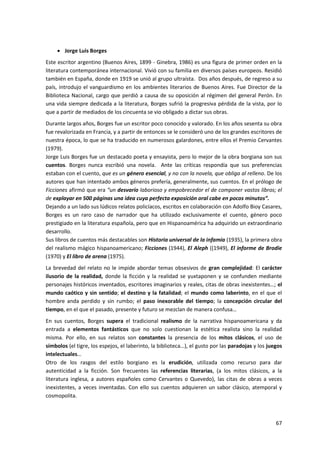 67
 Jorge Luis Borges
Este escritor argentino (Buenos Aires, 1899 - Ginebra, 1986) es una figura de primer orden en la
literatura contemporánea internacional. Vivió con su familia en diversos países europeos. Residió
también en España, donde en 1919 se unió al grupo ultraísta. Dos años después, de regreso a su
país, introdujo el vanguardismo en los ambientes literarios de Buenos Aires. Fue Director de la
Biblioteca Nacional, cargo que perdió a causa de su oposición al régimen del general Perón. En
una vida siempre dedicada a la literatura, Borges sufrió la progresiva pérdida de la vista, por lo
que a partir de mediados de los cincuenta se vio obligado a dictar sus obras.
Durante largos años, Borges fue un escritor poco conocido y valorado. En los años sesenta su obra
fue revalorizada en Francia, y a partir de entonces se le consideró uno de los grandes escritores de
nuestra época, lo que se ha traducido en numerosos galardones, entre ellos el Premio Cervantes
(1979).
Jorge Luis Borges fue un destacado poeta y ensayista, pero lo mejor de la obra borgiana son sus
cuentos. Borges nunca escribió una novela. Ante las críticas respondía que sus preferencias
estaban con el cuento, que es un género esencial, y no con la novela, que obliga al relleno. De los
autores que han intentado ambos géneros prefería, generalmente, sus cuentos. En el prólogo de
Ficciones afirmó que era “un desvarío laborioso y empobrecedor el de componer vastos libros; el
de explayar en 500 páginas una idea cuya perfecta exposición oral cabe en pocos minutos”.
Dejando a un lado sus lúdicos relatos policíacos, escritos en colaboración con Adolfo Bioy Casares,
Borges es un raro caso de narrador que ha utilizado exclusivamente el cuento, género poco
prestigiado en la literatura española, pero que en Hispanoamérica ha adquirido un extraordinario
desarrollo.
Sus libros de cuentos más destacables son Historia universal de la infamia (1935), la primera obra
del realismo mágico hispanoamericano; Ficciones (1944), El Aleph ((1949), El informe de Brodie
(1970) y El libro de arena (1975).
La brevedad del relato no le impide abordar temas obsesivos de gran complejidad: El carácter
ilusorio de la realidad, donde la ficción y la realidad se yuxtaponen y se confunden mediante
personajes históricos inventados, escritores imaginarios y reales, citas de obras inexistentes…; el
mundo caótico y sin sentido; el destino y la fatalidad; el mundo como laberinto, en el que el
hombre anda perdido y sin rumbo; el paso inexorable del tiempo; la concepción circular del
tiempo, en el que el pasado, presente y futuro se mezclan de manera confusa…
En sus cuentos, Borges supera el tradicional realismo de la narrativa hispanoamericana y da
entrada a elementos fantásticos que no solo cuestionan la estética realista sino la realidad
misma. Por ello, en sus relatos son constantes la presencia de los mitos clásicos, el uso de
símbolos (el tigre, los espejos, el laberinto, la biblioteca…), el gusto por las paradojas y los juegos
intelectuales…
Otro de los rasgos del estilo borgiano es la erudición, utilizada como recurso para dar
autenticidad a la ficción. Son frecuentes las referencias literarias, (a los mitos clásicos, a la
literatura inglesa, a autores españoles como Cervantes o Quevedo), las citas de obras a veces
inexistentes, a veces inventadas. Con ello sus cuentos adquieren un sabor clásico, atemporal y
cosmopolita.
 