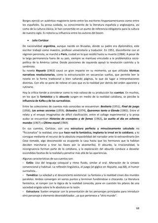 68
Borges ejerció un auténtico magisterio tanto entre los escritores hispanoamericanos como entre
los españoles. Su prosa cuidada, su conocimiento de la literatura española y anglosajona, así
como de la cultura clásica, le han convertido en un punto de referencia obligatorio para la cultura
de nuestro siglo. Es notoria su influencia entre los autores del boom.
 Julio Cortázar
De nacionalidad argentina, aunque nacido en Bruselas, donde su padre era diplomático, este
escritor trabajó como maestro, profesor universitario y traductor. En 1951, disconforme con el
régimen peronista, se marchó a París, ciudad en la que residió hasta su muerte (1984). A pesar de
la larga permanencia fuera de su país, siempre se mantuvo vinculado a la problemática socio-
política de la América Latina. Desde posiciones de izquierda apoyó la revolución castrista y la
sandinista.
Su novela Rayuela (1963) causó un gran impacto en su momento, ya que utilizaba técnicas
narrativas revolucionarias, como la estructuración en secuencias sueltas, que permite leer la
novela en la forma tradicional o bien saltando páginas, lo que da lugar a interpretaciones
distintas. Con ello se pone de relieve el caos que es la realidad por detrás del orden aparente y
rutinario.
Hoy la crítica tiende a considerar como lo más valioso de su producción los cuentos. En muchos,
en los que lo fantástico y lo absurdo surgen en medio de la realidad cotidiana, se percibe la
influencia de Kafka y de los surrealistas.
Entre las colecciones de cuentos más conocidas se encuentran: Bestiario (1951), Final de juego
(1956), Las armas secretas (1959), Octaedro (1974), Queremos tanto a Glenda (1981). Entre el
relato y el ensayo imaginativo de difícil clasificación, entre el collage experimental y la prosa
audaz se encuentran Historias de cronopios y de famas (1962), La vuelta al día en ochenta
mundos (1967) o Último round (1969).
En sus cuentos, Cortázar, con una estructura perfecta y minuciosamente calculada no
“ficcionaliza” la realidad, sino que hace real lo fantástico, implanta lo irreal en lo cotidiano, y lo
consigue mediante el recurso de la absoluta impasibilidad del narrador ante lo extraordinario (en
Casa tomada, algo desconocido va ocupando la casa hasta que los hermanos que la habitan
deciden marcharse y tirar las llaves por la alcantarilla). El absurdo, la irracionalidad, la
incongruencia forman parte de lo cotidiano, y la exploración del absurdo conduce a desvelar
escondidas facetas de la realidad y penetrar más allá de las apariencias.
Algunas características de sus cuentos son:
- Estilo: Uso del lenguaje coloquial y ritmo fluido, similar al oral. Alteración de la sintaxis
convencional y habitual. La reflexión lingüística, el juego (el gíglico en Rayuela, cap.68), el humor
surrealista…
- Temática: La soledad y el desconcierto existencial. La fantasía y la realidad crean dos mundos
paralelos: Ambos convergen en varios puntos y terminan fundiéndose o chocando. La literatura
fantástica, al romper con la lógica de la realidad conocida, pone en cuestión los pilares de una
sociedad erigida sobre la fe absoluta en la razón.
- Estructura: Suelen empezar con la presentación de los personajes principales para introducir
otro personaje o elemento desestabilizador., ya que pertenece a “otro mundo”.
 