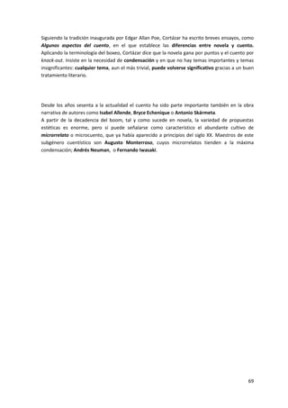 69
Siguiendo la tradición inaugurada por Edgar Allan Poe, Cortázar ha escrito breves ensayos, como
Algunos aspectos del cuento, en el que establece las diferencias entre novela y cuento.
Aplicando la terminología del boxeo, Cortázar dice que la novela gana por puntos y el cuento por
knock-out. Insiste en la necesidad de condensación y en que no hay temas importantes y temas
insignificantes: cualquier tema, aun el más trivial, puede volverse significativo gracias a un buen
tratamiento literario.
Desde los años sesenta a la actualidad el cuento ha sido parte importante también en la obra
narrativa de autores como Isabel Allende, Bryce Echenique o Antonio Skármeta.
A partir de la decadencia del boom, tal y como sucede en novela, la variedad de propuestas
estéticas es enorme, pero sí puede señalarse como característico el abundante cultivo de
microrrelato o microcuento, que ya había aparecido a principios del siglo XX. Maestros de este
subgénero cuentístico son Augusto Monterroso, cuyos microrrelatos tienden a la máxima
condensación; Andrés Neuman, o Fernando Iwasaki.
 