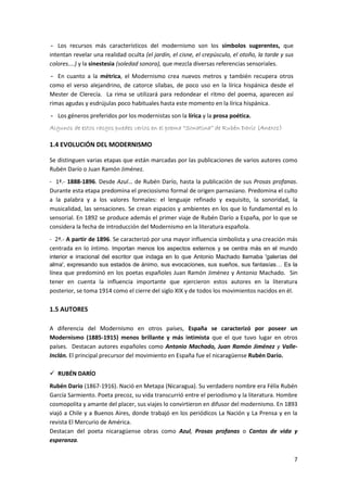 7
- Los recursos más característicos del modernismo son los símbolos sugerentes, que
intentan revelar una realidad oculta (el jardín, el cisne, el crepúsculo, el otoño, la tarde y sus
colores....) y la sinestesia (soledad sonora), que mezcla diversas referencias sensoriales.
- En cuanto a la métrica, el Modernismo crea nuevos metros y también recupera otros
como el verso alejandrino, de catorce sílabas, de poco uso en la lírica hispánica desde el
Mester de Clerecía. La rima se utilizará para redondear el ritmo del poema, aparecen así
rimas agudas y esdrújulas poco habituales hasta este momento en la lírica hispánica.
- Los géneros preferidos por los modernistas son la lírica y la prosa poética.
Algunos de estos rasgos puedes verlos en el poema “Sonatina” de Rubén Darío (Anexo1)
1.4 EVOLUCIÓN DEL MODERNISMO
Se distinguen varias etapas que están marcadas por las publicaciones de varios autores como
Rubén Darío o Juan Ramón Jiménez.
- 1ª.- 1888-1896. Desde Azul… de Rubén Darío, hasta la publicación de sus Prosas profanas.
Durante esta etapa predomina el preciosismo formal de origen parnasiano. Predomina el culto
a la palabra y a los valores formales: el lenguaje refinado y exquisito, la sonoridad, la
musicalidad, las sensaciones. Se crean espacios y ambientes en los que lo fundamental es lo
sensorial. En 1892 se produce además el primer viaje de Rubén Darío a España, por lo que se
considera la fecha de introducción del Modernismo en la literatura española.
- 2ª.- A partir de 1896. Se caracterizó por una mayor influencia simbolista y una creación más
centrada en lo íntimo. Importan menos los aspectos externos y se centra más en el mundo
interior e irracional del escritor que indaga en lo que Antonio Machado llamaba 'galerías del
alma', expresando sus estados de ánimo, sus evocaciones, sus sueños, sus fantasías… Es la
línea que predominó en los poetas españoles Juan Ramón Jiménez y Antonio Machado. Sin
tener en cuenta la influencia importante que ejercieron estos autores en la literatura
posterior, se toma 1914 como el cierre del siglo XIX y de todos los movimientos nacidos en él.
1.5 AUTORES
A diferencia del Modernismo en otros países, España se caracterizó por poseer un
Modernismo (1885-1915) menos brillante y más intimista que el que tuvo lugar en otros
países. Destacan autores españoles como Antonio Machado, Juan Ramón Jiménez y Valle-
Inclán. El principal precursor del movimiento en España fue el nicaragüense Rubén Darío.
 RUBÉN DARÍO
Rubén Darío (1867-1916). Nació en Metapa (Nicaragua). Su verdadero nombre era Félix Rubén
García Sarmiento. Poeta precoz, su vida transcurrió entre el periodismo y la literatura. Hombre
cosmopolita y amante del placer, sus viajes lo convirtieron en difusor del modernismo. En 1893
viajó a Chile y a Buenos Aires, donde trabajó en los periódicos La Nación y La Prensa y en la
revista El Mercurio de América.
Destacan del poeta nicaragüense obras como Azul, Prosas profanas o Cantos de vida y
esperanza.
 