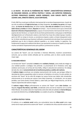 70
2. LA NUEVA DE LOS 60: EL FENÓMENO DEL “BOOM”. CARACTERÍSTICAS GENERALES
(EL REALISMO MÁGICO, LA CRÍTICA POLÍTICA Y SOCIAL, LOS ASPECTOS FORMALES).
AUTORES PRINCIPALES (GABRIEL GARCÍA MÁRQUEZ, JUAN CARLOS ONETTI, JOSÉ
LEZAMA LIMA, ERNESTO SÁBATO, JULIO CORTÁZAR).
El año 1962 fue crucial para la difusión internacional de la narrativa hispanoamericana. A partir de
ese año se publicaron El siglo de las luces, de Alejo Carpentier, La ciudad y los perros, de Vargas
Llosa, La muerte de Artemio Cruz, de Carlos Fuentes, Cien años de soledad de García Márquez,
Sobre héroes y tumbas de Sábato, Rayuela de Cortázar... Fue el comienzo de lo que se llamaría el
boom de la literatura hispanoamericana y supuso el reconocimiento internacional del interés y la
pujanza de esta literatura. La mayoría de los escritores pertenecientes a este grupo se identificaba
ideológicamente con la Revolución cubana y este hecho fue el que dio unidad al grupo. Cuando a
partir de 1971 se rompe el vínculo, su consistencia empezó a ceder y el boom desapareció como
tal. Un factor extraliterario que favorece la difusión y lanzamiento de este boom fue la promoción
publicitaria que le dio la industria editorial española y, en menor medida, la argentina. Fue
fundamental el apoyo de la editorial Seix Barral, que aprovechó la estancia en España y Europa de
muchos narradores hispanoamericanos para publicar y promocionar sus obras.
CARACTERÍSTICAS GENERALES DEL BOOM
Los autores del “boom”, aun con recorridos e intereses diferentes, muestran características
comunes, que ya venían siendo utilizadas por los cuentistas, pero es ahora cuando alcanzan
mayor vigor.
EL REALISMO MÁGICO
La narrativa del “boom” consolida la síntesis entre realidad y fantasía, como medio de indagar en
una realidad paralela o analógica más profunda. La presentación de lo fantástico como algo
cotidiano servirá para, en la línea de Franz Kafka, reflejar lo absurdo de la existencia. Por debajo
de todo ello, late el convencimiento de la insuficiencia práctica y estética del realismo.
El realismo mágico constituye una compleja representación del mundo, que persigue reflejar la
identidad de América apoyándose sobre lo racional, lo fantástico y lo onírico. En este sentido, los
escritores del “boom” de los años 60 recogían las nuevas formas que habían sido introducidas
anteriormente en la narrativa por autores como Alejo Carpentier, su introductor, con Los pasos
perdidos, Juan Carlos Onetti, Ernesto Sábato y, sobre todo, por Miguel Ángel Asturias, uno de los
mejores exponentes del realismo mágico.
El realismo mágico influye profundamente en autores del “boom” como Julio Cortázar, con
Rayuela; Augusto Roa Bastos, Juan Rulfo, considerado como uno de los maestros con su cuento
Pedro Páramo. Se escriben obras tan importantes como Cien años de soledad, de García Márquez,
La muerte de Artemio Cruz, de Carlos Fuentes o La ciudad y los perros, de Vargas Llosa.
LA CRÍTICA POLÍTICA Y SOCIAL
El realismo, en su vertiente social realiza una contundente tarea de crítica social como rasgo
común de la mayor parte de los autores del “boom”. La tradición de crítica social de autores como
 
