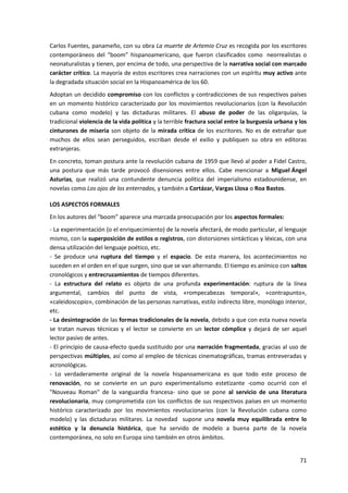 71
Carlos Fuentes, panameño, con su obra La muerte de Artemio Cruz es recogida por los escritores
contemporáneos del “boom” hispanoamericano, que fueron clasificados como neorrealistas o
neonaturalistas y tienen, por encima de todo, una perspectiva de la narrativa social con marcado
carácter crítico. La mayoría de estos escritores crea narraciones con un espíritu muy activo ante
la degradada situación social en la Hispanoamérica de los 60.
Adoptan un decidido compromiso con los conflictos y contradicciones de sus respectivos países
en un momento histórico caracterizado por los movimientos revolucionarios (con la Revolución
cubana como modelo) y las dictaduras militares. El abuso de poder de las oligarquías, la
tradicional violencia de la vida política y la terrible fractura social entre la burguesía urbana y los
cinturones de miseria son objeto de la mirada crítica de los escritores. No es de extrañar que
muchos de ellos sean perseguidos, escriban desde el exilio y publiquen su obra en editoras
extranjeras.
En concreto, toman postura ante la revolución cubana de 1959 que llevó al poder a Fidel Castro,
una postura que más tarde provocó disensiones entre ellos. Cabe mencionar a Miguel Ángel
Asturias, que realizó una contundente denuncia política del imperialismo estadounidense, en
novelas como Los ojos de los enterrados, y también a Cortázar, Vargas Llosa o Roa Bastos.
LOS ASPECTOS FORMALES
En los autores del “boom” aparece una marcada preocupación por los aspectos formales:
- La experimentación (o el enriquecimiento) de la novela afectará, de modo particular, al lenguaje
mismo, con la superposición de estilos o registros, con distorsiones sintácticas y léxicas, con una
densa utilización del lenguaje poético, etc.
- Se produce una ruptura del tiempo y el espacio. De esta manera, los acontecimientos no
suceden en el orden en el que surgen, sino que se van alternando. El tiempo es anímico con saltos
cronológicos y entrecruzamientos de tiempos diferentes.
- La estructura del relato es objeto de una profunda experimentación: ruptura de la línea
argumental, cambios del punto de vista, «rompecabezas temporal», «contrapunto»,
«caleidoscopio», combinación de las personas narrativas, estilo indirecto libre, monólogo interior,
etc.
- La desintegración de las formas tradicionales de la novela, debido a que con esta nueva novela
se tratan nuevas técnicas y el lector se convierte en un lector cómplice y dejará de ser aquel
lector pasivo de antes.
- El principio de causa-efecto queda sustituido por una narración fragmentada, gracias al uso de
perspectivas múltiples, así como al empleo de técnicas cinematográficas, tramas entreveradas y
acronológicas.
- Lo verdaderamente original de la novela hispanoamericana es que todo este proceso de
renovación, no se convierte en un puro experimentalismo estetizante -como ocurrió con el
"Nouveau Roman" de la vanguardia francesa- sino que se pone al servicio de una literatura
revolucionaria, muy comprometida con los conflictos de sus respectivos países en un momento
histórico caracterizado por los movimientos revolucionarios (con la Revolución cubana como
modelo) y las dictaduras militares. La novedad supone una novela muy equilibrada entre lo
estético y la denuncia histórica, que ha servido de modelo a buena parte de la novela
contemporánea, no solo en Europa sino también en otros ámbitos.
 