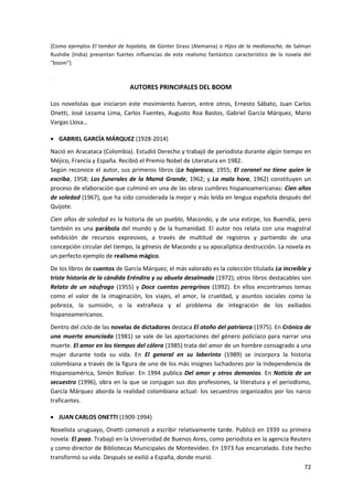 72
[Como ejemplos El tambor de hojalata, de Günter Grass (Alemania) o Hijos de la medianoche, de Salman
Rushdie (India) presentan fuertes influencias de este realismo fantástico característico de la novela del
"boom"].
.
AUTORES PRINCIPALES DEL BOOM
Los novelistas que iniciaron este movimiento fueron, entre otros, Ernesto Sábato, Juan Carlos
Onetti, José Lezama Lima, Carlos Fuentes, Augusto Roa Bastos, Gabriel García Márquez, Mario
Vargas Llosa…
 GABRIEL GARCÍA MÁRQUEZ (1928-2014)
Nació en Aracataca (Colombia). Estudió Derecho y trabajó de periodista durante algún tiempo en
Méjico, Francia y España. Recibió el Premio Nobel de Literatura en 1982.
Según reconoce el autor, sus primeros libros (La hojarasca, 1955; El coronel no tiene quien le
escriba, 1958; Los funerales de la Mamá Grande, 1962; y La mala hora, 1962) constituyen un
proceso de elaboración que culminó en una de las obras cumbres hispanoamericanas: Cíen años
de soledad (1967), que ha sido considerada la mejor y más leída en lengua española después del
Quijote.
Cien años de soledad es la historia de un pueblo, Macondo, y de una estirpe, los Buendía, pero
también es una parábola del mundo y de la humanidad. El autor nos relata con una magistral
exhibición de recursos expresivos, a través de multitud de registros y partiendo de una
concepción circular del tiempo, la génesis de Macondo y su apocalíptica destrucción. La novela es
un perfecto ejemplo de realismo mágico.
De los libros de cuentos de García Márquez, el más valorado es la colección titulada La increíble y
triste historia de la cándida Eréndira y su abuela desalmada (1972); otros libros destacables son
Relato de un náufrago (1955) y Doce cuentos peregrinos (1992). En ellos encontramos temas
como el valor de la imaginación, los viajes, el amor, la crueldad, y asuntos sociales como la
pobreza, la sumisión, o la extrañeza y el problema de integración de los exiliados
hispanoamericanos.
Dentro del ciclo de las novelas de dictadores destaca El otoño del patriarca (1975). En Crónica de
una muerte anunciada (1981) se vale de las aportaciones del género policíaco para narrar una
muerte. El amor en los tiempos del cólera (1985) trata del amor de un hombre consagrado a una
mujer durante toda su vida. En El general en su laberinto (1989) se incorpora la historia
colombiana a través de la figura de uno de los más insignes luchadores por la independencia de
Hispanoamérica, Simón Bolívar. En 1994 publica Del amor y otros demonios. En Noticia de un
secuestro (1996), obra en la que se conjugan sus dos profesiones, la literatura y el periodismo,
García Márquez aborda la realidad colombiana actual: los secuestros organizados por los narco
traficantes.
 JUAN CARLOS ONETTI (1909-1994)
Novelista uruguayo, Onetti comenzó a escribir relativamente tarde. Publicó en 1939 su primera
novela: El pozo. Trabajó en la Universidad de Buenos Aires, como periodista en la agencia Reuters
y como director de Bibliotecas Municipales de Montevideo. En 1973 fue encarcelado. Este hecho
transformó su vida. Después se exilió a España, donde murió.
 