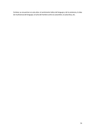 74
Cortázar se encuentran en esta obra: el sentimiento lúdico del lenguaje y de la existencia, la idea
de insuficiencia del lenguaje, la lucha del hombre contra la costumbre, la autocrítica, etc.
 