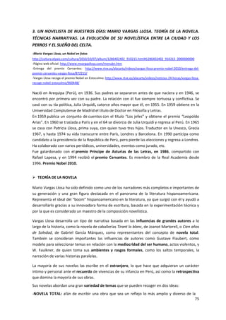 75
3. UN NOVELISTA DE NUESTROS DÍAS: MARIO VARGAS LLOSA. TEORÍA DE LA NOVELA.
TÉCNICAS NARRATIVAS. LA EVOLUCIÓN DE SU NOVELÍSTICA ENTRE LA CIUDAD Y LOS
PERROS Y EL SUEÑO DEL CELTA.
-Mario Vargas Llosa, un Nobel en fotos
http://cultura.elpais.com/cultura/2010/10/07/album/1286402402_910215.html#1286402402_910215_0000000000
-Página web oficial: http://www.mvargasllosa.com/menubn.htm
-Entrega del premio Cervantes: http://www.rtve.es/alacarta/videos/vargas-llosa-premio-nobel-2010/entrega-del-
premio-cervantes-vargas-llosa/872215/
-Vargas Llosa recoge el premio Nobel en Estocolmo: http://www.rtve.es/alacarta/videos/noticias-24-horas/vargas-llosa-
recoge-nobel-estocolmo/960448/
Nació en Arequipa (Perú), en 1936. Sus padres se separaron antes de que naciera y en 1946, se
encontró por primera vez con su padre. La relación con él fue siempre tortuosa y conflictiva. Se
casó con su tía política, Julia Urquidi, catorce años mayor que él, en 1955. En 1959 obtiene en la
Universidad Complutense de Madrid el título de Doctor en Filosofía y Letras.
En 1959 publica un conjunto de cuentos con el título “Los jefes” y obtiene el premio “Leopoldo
Arias”. En 1960 se traslada a París y en el 64 se divorcia de Julia Urquidi y regresa al Perú. En 1965
se casa con Patricia Llosa, prima suya, con quien tuvo tres hijos. Traductor en la Unesco, Grecia
1967, y hasta 1974 su vida transcurre entre París, Londres y Barcelona. En 1990 participa como
candidato a la presidencia de la República de Perú, pero pierde las elecciones y regresa a Londres.
Ha colaborado con varios periódicos, universidades, eventos como jurado, etc.
Fue galardonado con el premio Príncipe de Asturias de las Letras, en 1986, compartido con
Rafael Lapesa, y en 1994 recibió el premio Cervantes. Es miembro de la Real Academia desde
1996. Premio Nobel 2010.
 TEORÍA DE LA NOVELA
Mario Vargas Llosa ha sido definido como uno de los narradores más completos e importantes de
su generación y una gran figura destacada en el panorama de la literatura hispanoamericana.
Representa el ideal del “boom” hispanoamericano en la literatura, ya que surgió con él y ayudó a
desarrollarlo gracias a su innovadora forma de escritura, basada en la experimentación técnica y
por la que es considerado un maestro de la composición novelística.
Vargas Llosa desarrolla un tipo de narrativa basada en las influencias de grandes autores a lo
largo de la historia, como la novela de caballerías Tirant lo blanc, de Joanot Martorell, o Cien años
de Soledad, de Gabriel García Márquez, como representantes del concepto de novela total.
También se consideran importantes las influencias de autores como Gustave Flaubert, como
modelo para seleccionar temas en relación con la mediocridad del ser humano, actos violentos, y
W. Faulkner, de quien toma sus ambientes y rasgos formales, como los saltos temporales, la
narración de varias historias paralelas.
La mayoría de sus novelas las escribe en el extranjero, lo que hace que adquieran un carácter
íntimo y personal ante el recuerdo de vivencias de su infancia en Perú, así como la retrospectiva
que domina la mayoría de sus obras.
Sus novelas abordan una gran variedad de temas que se pueden recoger en dos ideas:
-NOVELA TOTAL: afán de escribir una obra que sea un reflejo lo más amplio y diverso de la
 