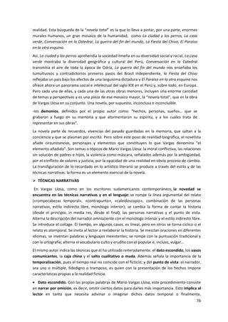 76
realidad. Esta búsqueda de la “novela total” es la que lo lleva a pintar, por una parte, enormes
murales humanos, un gran mosaico de la humanidad, como La ciudad y los perros, La casa
verde, Conversación en la Catedral, La guerra del fin del mundo, La Fiesta del Chivo, El Paraíso
en la otra esquina.
Así, La ciudad y los perros aprehendía la sociedad limeña en su diversidad social y racial, La casa
verde mostraba la diversidad geográfica y cultural del Perú, Conversación en la Catedral
transmitía el aire de toda la época de Odría, La guerra del fin del mundo nos enseñaba los
tumultuosos y contradictorios primeros pasos del Brasil independiente, la Fiesta del Chivo
reflejaba un país bajo los efectos de una larguísima dictadura y El Paraíso en la otra esquina nos
ofrece ahora un panorama social e intelectual del siglo XIX en el Perú y, sobre todo, en Europa.
Pero cada una de ellas, y cada una de las otras obras menores, incluyen una enorme cantidad
de temas y perspectivas y es una pieza de ese mosaico mayor, la “novela total”, que es la obra
de Vargas Llosa en su conjunto. Una novela, por supuesto, inconclusa e inconcluible.
-los demonios, definidos por el propio autor como: “hechos, personas, sueños… que se
grabaron a fuego en su memoria y que atormentaron su espíritu, y a los cuales trata de
representar en sus obras”.
La novela parte de recuerdos, vivencias del pasado guardadas en la memoria, que saltan a la
conciencia y que se plasman por escrito. Pero sobre este poso de realidad biográfica, el novelista
añade circunstancias, personajes y elementos que constituyen lo que Vargas denomina “el
elemento añadido”. Son temas o tópicos de Mario Vargas Llosa: la moral conflictiva, las relaciones
sin solución de padres e hijos, la violencia como máscara, señalados además por la ambigüedad,
por el conflicto de valores y justicia, por la opacidad de una realidad en obvio proceso de cambio.
La transfiguración de lo recordado en lo artístico literario se produce a través del estilo y de las
técnicas narrativas: la forma es un elemento esencial de la novela.
 TÉCNICAS NARRATIVAS
En Vargas Llosa, como en los escritores sudamericanos contemporáneos, la novedad se
encuentra en las técnicas narrativas y en el lenguaje: se rompe la línea argumental del relato
(«rompecabezas temporal», «contrapunto», «caleidoscopio», combinación de las personas
narrativas, estilo indirecto libre, monólogo interior); se cambia la forma de contar la historia
(desde el principio, in media res, desde el final), las personas narrativas y el punto de vista.
Alterna la descripción del narrador omnisciente con el monólogo interior y el estilo indirecto libre.
Se introduce el collage. El tiempo, en algunos casos, es lineal, pero en otros se torna cíclico o el
relato es atemporal. Se invita al lector a reelaborar la historia. Se mezclan oraciones en diferentes
idiomas, se inventan palabras y lenguajes inexistentes; se rompe con la puntuación tradicional y
con la ortografía; alterna el vocabulario culto y erudito con el popular e, incluso, vulgar…
El mismo autor indica las técnicas que él ha utilizado reiteradamente: el dato escondido, los vasos
comunicantes, la caja china y el salto cualitativo o muda. Además señala la importancia de la
temporalización, pues el tiempo real no coincide con el ficticio; y del punto de vista: el narrador,
sea uno o múltiple, fidedigno o tramposo, es quien con la presentación de los hechos impone
características propias a la realidad ficticia.
 Dato escondido. Con las propias palabras de Mario Vargas Llosa, este procedimiento consiste
en narrar por omisión, es decir, omitir ciertos datos para darles más importancia. Esto implica al
lector en tanto que necesita adivinar o imaginar dichos datos temporal o finalmente,
 