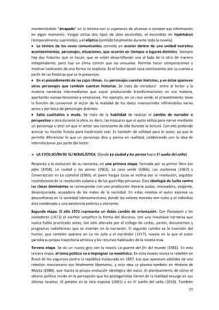 77
manteniéndolo “atrapado” en la lectura con la esperanza de alcanzar a conocer esa información
en algún momento. Vargas utiliza dos tipos de dato escondido, el escondido en hipérbaton
(temporalmente suprimido), y el elíptico (omitido totalmente durante toda la novela).
 La técnica de los vasos comunicantes consiste en asociar dentro de una unidad narrativa
acontecimientos, personajes, situaciones, que ocurren en tiempos o lugares distintos. Siempre
hay dos historias que se tocan, que se están desarrollando una al lado de la otra de manera
independiente, pero hay un clima común que las envuelve. Permite hacer comparaciones y
mostrar contrastes de una forma no explícita. Es el lector quien saca conclusiones por su cuenta a
partir de las historias que se le presentan.
 En el procedimiento de las cajas chinas, los personajes cuentan historias, y en éstas aparecen
otros personajes que también cuentan historias. Se trata de introducir entre el lector y la
materia narrativa intermediarios que vayan produciendo transformaciones en esa materia,
aportando nuevas tensiones y emociones. Por ejemplo, en La casa verde, el procedimiento tiene
la función de convencer al lector de la realidad de los datos inverosímiles refiriéndolos varias
veces y por boca de personajes distintos.
 Salto cualitativo o muda. Se trata de la habilidad de realizar el cambio de narrador o
perspectiva a otra durante la obra, es decir, las máscaras que el autor utiliza para narrar mediante
un personaje u otro sin que el lector sea consciente de ello durante la lectura. Con ello pretende
acercar su mundo ficticio para hacérnoslo real. Es también de utilidad para el autor, ya que le
permite diferenciar lo que un personaje dice y piensa en realidad, colaborando con la idea de
interrelacionar por parte del lector.
 LA EVOLUCIÓN DE SU NOVELÍSTICA (Desde La ciudad y los perros hasta El sueño del celta)
Respecto a la evolución de su narrativa, en una primera etapa, formada por su primer libro Los
jefes (1958), La ciudad y los perros (1962), La casa verde (1966), Los cachorros (1967) y
Conversación en La catedral (1969), el joven Vargas Llosa se inclina por la revolución, seguidor
incondicional de la revolución cubana y de las guerrillas peruanas. Esta ideología de lucha contra
las clases dominantes se corresponde con una producción literaria audaz, innovadora, exigente,
desprejuiciada, acusadora de los males de la sociedad. En estas novelas el autor expresa su
desconfianza en la sociedad latinoamericana, donde los valores morales son nulos y el individuo
está condenado a una existencia violenta y alienante.
Segunda etapa. El año 1973 representa un doble cambio de orientación. Con Pantaleón y las
visitadoras (1973) el escritor simplifica la forma del discurso, con una linealidad narrativa que
nunca había practicado antes, tan sólo alterada por el collage de cartas, partes, documentos y
programas radiofónicos que se insertan en la narración. El segundo cambio es la inserción del
humor, que también aparece en La tía Julia y el escribidor (1977), novela en la que el autor
parodia su propia trayectoria artística y los recursos habituales de la novela rosa.
Tercera etapa. Se da un nuevo giro con la novela La guerra del fin del mundo (1981). En esta
tercera etapa, el tema político va a impregnar su novelística. En esta novela recrea la rebelión en
Brasil de los yagunzos contra la república instaurada en 1897. Los que aparecen adalides de una
rebelión reaccionaria son finalmente libertarios, y esta idea se plasma también en Historia de
Mayta (1984), que ilustra la propia evolución ideológica del autor. El planteamiento de cómo el
ideario político incide en la percepción que los protagonistas tienen de la realidad resurge en sus
últimas novelas: El paraíso en la otra esquina (2003) y en El sueño del celta (2010). También
 