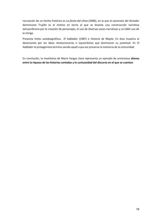78
recreación de un hecho histórico es La fiesta del chivo (2000), en la que el asesinato del dictador
dominicano Trujillo es el motivo en torno al que se levanta una construcción narrativa
extraordinaria por la creación de personajes, el uso de diversas voces narrativas y un hábil uso de
la intriga.
Presenta tintes autobiográficos El hablador (1987) e Historia de Mayta. En ésta muestra el
desencanto por las ideas revolucionarias e izquierdistas que dominaron su juventud. En El
hablador el protagonista termina siendo aquél cuya voz preserva la memoria de la comunidad.
En conclusión, la novelística de Mario Vargas Llosa representa un ejemplo de armoniosa alianza
entre la riqueza de las historias contadas y la suntuosidad del discurso en el que se cuentan.
 