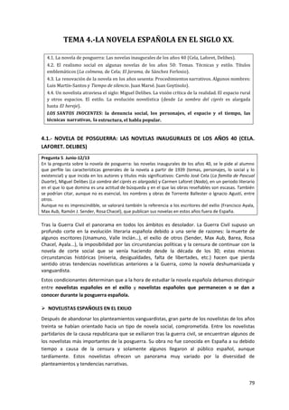 79
TEMA 4.-LA NOVELA ESPAÑOLA EN EL SIGLO XX.
4.1. La novela de posguerra: Las novelas inaugurales de los años 40 (Cela, Laforet, Delibes).
4.2. El realismo social en algunas novelas de los años 50: Temas. Técnicas y estilo. Títulos
emblemáticos (La colmena, de Cela; El Jarama, de Sánchez Ferlosio).
4.3. La renovación de la novela en los años sesenta: Procedimientos narrativos. Algunos nombres:
Luis Martín-Santos y Tiempo de silencio. Juan Marsé. Juan Goytisolo).
4.4. Un novelista atraviesa el siglo: Miguel Delibes. La visión crítica de la realidad. El espacio rural
y otros espacios. El estilo. La evolución novelística (desde La sombra del ciprés es alargada
hasta El hereje).
LOS SANTOS INOCENTES: la denuncia social, los personajes, el espacio y el tiempo, las
técnicas narrativas, la estructura, el habla popular.
4.1.- NOVELA DE POSGUERRA: LAS NOVELAS INAUGURALES DE LOS AÑOS 40 (CELA.
LAFORET. DELIBES)
Pregunta 5. Junio-12/13
En la pregunta sobre la novela de posguerra: las novelas inaugurales de los años 40, se le pide al alumno
que perfile las características generales de la novela a partir de 1939 (temas, personajes, lo social y lo
existencial) y que incida en los autores y títulos más significativos: Camilo José Cela (La familia de Pascual
Duarte), Miguel Delibes (La sombra del ciprés es alargada) y Carmen Laforet (Nada), en un periodo literario
en el que lo que domina es una actitud de búsqueda y en el que las obras reseñables son escasas. También
se podrían citar, aunque no es esencial, los nombres y obras de Torrente Ballester o Ignacio Agustí, entre
otros.
Aunque no es imprescindible, se valorará también la referencia a los escritores del exilio (Francisco Ayala,
Max Aub, Ramón J. Sender, Rosa Chacel), que publican sus novelas en estos años fuera de España.
Tras la Guerra Civil el panorama en todos los ámbitos es desolador. La Guerra Civil supuso un
profundo corte en la evolución literaria española debido a una serie de razones: la muerte de
algunos escritores (Unamuno, Valle Inclán…), el exilio de otros (Sender, Max Aub, Barea, Rosa
Chacel, Ayala...), la imposibilidad por las circunstancias políticas y la censura de continuar con la
novela de corte social que se venía haciendo desde la década de los 30; estas mismas
circunstancias históricas (miseria, desigualdades, falta de libertades, etc.) hacen que pierda
sentido otras tendencias novelísticas anteriores a la Guerra, como la novela deshumanizada y
vanguardista.
Estos condicionantes determinan que a la hora de estudiar la novela española debamos distinguir
entre novelistas españoles en el exilio y novelistas españoles que permanecen o se dan a
conocer durante la posguerra española.
 NOVELISTAS ESPAÑOLES EN EL EXILIO
Después de abandonar los planteamientos vanguardistas, gran parte de los novelistas de los años
treinta se habían orientado hacia un tipo de novela social, comprometida. Entre los novelistas
partidarios de la causa republicana que se exiliaron tras la guerra civil, se encuentran algunos de
los novelistas más importantes de la posguerra. Su obra no fue conocida en España a su debido
tiempo a causa de la censura y solamente algunos llegaron al público español, aunque
tardíamente. Estos novelistas ofrecen un panorama muy variado por la diversidad de
planteamientos y tendencias narrativas.
 