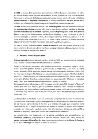 8
En 1888 se publica Azul, que incluye cuentos breves («El rey burgués», «La ninfa», «El rubí»,
«El velo de la reina Mab»...) y unos pocos poemas. El libro, producto de la lectura de la poesía
francesa, crea un mundo de hadas, princesas, centauros, cisnes y fuentes. El léxico poblado de
objetos exóticos, la exquisitez aristocrática, el culto parnasiano de «el arte por el arte»,
implican un rechazo de la realidad burguesa, en la que Darío no quiere integrarse.
En 1896, Rubén Darío publicó en Buenos Aires Prosas profanas, libro que deslumbró tanto por
sus innovaciones métricas como verbales. Por un lado, Prosas profanas continúa la línea de
evasión aristocrática de la realidad, y por otro, retoma la preocupación social de la primera
época. En sus versos, Darío cuestiona qué es el arte, el placer, el amor, el tiempo, la vida, la
muerte, la religión, la creación poética... El tema por excelencia de Prosas profanas es el del
placer erótico, que no excluye el sacrificio y la pena. En este poemario, la imagen femenina
adquiere diversas formas de la naturaleza: tigre, paloma, yedra, mar, colina...
En 1905 se publica en Madrid Cantos de vida y esperanza, que suma nuevos temas a los de
libros anteriores. En esta obra, Darío manifiesta una expresión más sobria, aunque no elimina
palabras brillantes ni innovaciones métricas.
 ANTONIO MACHADO (1875-1939)
Antonio Machado Antonio Machado nació en Sevilla en 1875 y a los ocho años se trasladó a
vivir a Madrid y allí estudió en la Institución Libre de Enseñanza.
Estuvo en París en dos ocasiones y allí trabajó como traductor y se puso en contacto con las
nuevas corrientes poéticas francesas (parnasianismo y simbolismo). A su vuelta a Madrid
publica Soledades (1903) su primer libro de poemas de clara influencia simbolista. El año 1907
fue muy importante para Machado ya que obtuvo la cátedra de francés en el Instituto de Soria
y conoció a Leonor Izquierdo con quien se casó y vivió una época muy feliz. Leonor murió muy
joven, a los 17 años, dejando a poeta sumido en una grave depresión. Machado se traslada a
Baeza (Jaén) y allí escribirá hermosos versos sobre España y su soledad.
De Baeza se trasladó a Segovia y en 1927 es elegido miembro de la RAE. Conoció a “Guiomar”
su otro gran amor en la madurez, pero la Guerra Civil los separa. Inicia entonces Machado una
peregrinación por varias ciudades españolas para salvar su vida intelectual comprometido con
la República. Viaja a Francia y allí muere, en Colliure, a los pocos días de haber llegado, el 22 de
febrero de 1939.
La obra poética de Machado es, en sus comienzos, un ejemplo de la poesía modernista de
corte intimista. Sin embargo, conforme va llegando a su madurez expresiva, Machado será uno
de los mejores representantes de la ética y la estética del grupo que conocemos como
Generación del 98. El espíritu de desánimo que asolaba el país ante la pérdida de las colonias,
impulsó a los intelectuales españoles, entre ellos a los escritores de la generación del 98, a
expresar su angustia y a evocar los valores más representativos de España.
Las características más importantes de la poesía machadiana son, principalmente, las
influencias románticas, sobre todo de la obra de Bécquer y Rosalía de Castro; el uso del
paisaje como expresión y reflejo del alma; su comportamiento ante el problema de España; y
el uso de la simbología que reflejan su forma de ver la vida.
 