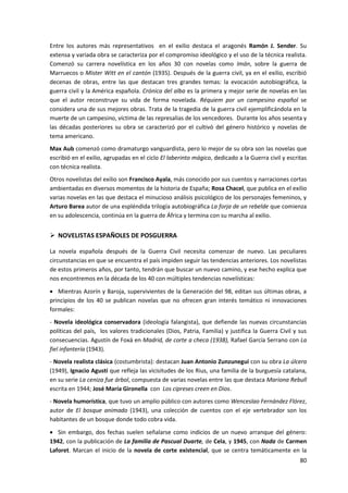 80
Entre los autores más representativos en el exilio destaca el aragonés Ramón J. Sender. Su
extensa y variada obra se caracteriza por el compromiso ideológico y el uso de la técnica realista.
Comenzó su carrera novelística en los años 30 con novelas como Imán, sobre la guerra de
Marruecos o Mister Witt en el cantón (1935). Después de la guerra civil, ya en el exilio, escribió
decenas de obras, entre las que destacan tres grandes temas: la evocación autobiográfica, la
guerra civil y la América española. Crónica del alba es la primera y mejor serie de novelas en las
que el autor reconstruye su vida de forma novelada. Réquiem por un campesino español se
considera una de sus mejores obras. Trata de la tragedia de la guerra civil ejemplificándola en la
muerte de un campesino, víctima de las represalias de los vencedores. Durante los años sesenta y
las décadas posteriores su obra se caracterizó por el cultivó del género histórico y novelas de
tema americano.
Max Aub comenzó como dramaturgo vanguardista, pero lo mejor de su obra son las novelas que
escribió en el exilio, agrupadas en el ciclo El laberinto mágico, dedicado a la Guerra civil y escritas
con técnica realista.
Otros novelistas del exilio son Francisco Ayala, más conocido por sus cuentos y narraciones cortas
ambientadas en diversos momentos de la historia de España; Rosa Chacel, que publica en el exilio
varias novelas en las que destaca el minucioso análisis psicológico de los personajes femeninos, y
Arturo Barea autor de una espléndida trilogía autobiográfica La forja de un rebelde que comienza
en su adolescencia, continúa en la guerra de África y termina con su marcha al exilio.
 NOVELISTAS ESPAÑOLES DE POSGUERRA
La novela española después de la Guerra Civil necesita comenzar de nuevo. Las peculiares
circunstancias en que se encuentra el país impiden seguir las tendencias anteriores. Los novelistas
de estos primeros años, por tanto, tendrán que buscar un nuevo camino, y ese hecho explica que
nos encontremos en la década de los 40 con múltiples tendencias novelísticas:
 Mientras Azorín y Baroja, supervivientes de la Generación del 98, editan sus últimas obras, a
principios de los 40 se publican novelas que no ofrecen gran interés temático ni innovaciones
formales:
- Novela ideológica conservadora (ideología falangista), que defiende las nuevas circunstancias
políticas del país, los valores tradicionales (Dios, Patria, Familia) y justifica la Guerra Civil y sus
consecuencias. Agustín de Foxá en Madrid, de corte a checa (1938), Rafael García Serrano con La
fiel infantería (1943).
- Novela realista clásica (costumbrista): destacan Juan Antonio Zunzunegui con su obra La úlcera
(1949), Ignacio Agustí que refleja las vicisitudes de los Rius, una familia de la burguesía catalana,
en su serie La ceniza fue árbol, compuesta de varias novelas entre las que destaca Mariona Rebull
escrita en 1944; José María Gironella con Los cipreses creen en Dios.
- Novela humorística, que tuvo un amplio público con autores como Wenceslao Fernández Flórez,
autor de El bosque animado (1943), una colección de cuentos con el eje vertebrador son los
habitantes de un bosque donde todo cobra vida.
 Sin embargo, dos fechas suelen señalarse como indicios de un nuevo arranque del género:
1942, con la publicación de La familia de Pascual Duarte, de Cela, y 1945, con Nada de Carmen
Laforet. Marcan el inicio de la novela de corte existencial, que se centra temáticamente en la
 