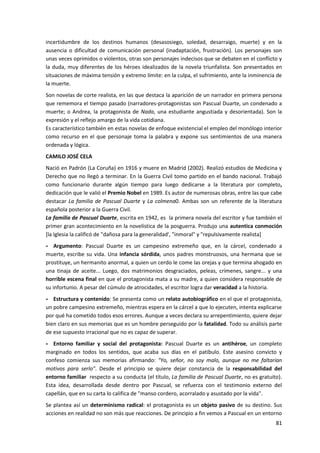 81
incertidumbre de los destinos humanos (desasosiego, soledad, desarraigo, muerte) y en la
ausencia o dificultad de comunicación personal (inadaptación, frustración). Los personajes son
unas veces oprimidos o violentos, otras son personajes indecisos que se debaten en el conflicto y
la duda, muy diferentes de los héroes idealizados de la novela triunfalista. Son presentados en
situaciones de máxima tensión y extremo límite: en la culpa, el sufrimiento, ante la inminencia de
la muerte.
Son novelas de corte realista, en las que destaca la aparición de un narrador en primera persona
que rememora el tiempo pasado (narradores-protagonistas son Pascual Duarte, un condenado a
muerte; o Andrea, la protagonista de Nada, una estudiante angustiada y desorientada). Son la
expresión y el reflejo amargo de la vida cotidiana.
Es característico también en estas novelas de enfoque existencial el empleo del monólogo interior
como recurso en el que personaje toma la palabra y expone sus sentimientos de una manera
ordenada y lógica.
CAMILO JOSÉ CELA
Nació en Padrón (La Coruña) en 1916 y muere en Madrid (2002). Realizó estudios de Medicina y
Derecho que no llegó a terminar. En la Guerra Civil tomo partido en el bando nacional. Trabajó
como funcionario durante algún tiempo para luego dedicarse a la literatura por completo,
dedicación que le valió el Premio Nobel en 1989. Es autor de numerosas obras, entre las que cabe
destacar La familia de Pascual Duarte y La colmena0. Ambas son un referente de la literatura
española posterior a la Guerra Civil.
La familia de Pascual Duarte, escrita en 1942, es la primera novela del escritor y fue también el
primer gran acontecimiento en la novelística de la posguerra. Produjo una autentica conmoción
[la Iglesia la calificó de "dañosa para la generalidad', "inmoral" y "repulsivamente realista]
- Argumento: Pascual Duarte es un campesino extremeño que, en la cárcel, condenado a
muerte, escribe su vida. Una infancia sórdida, unos padres monstruosos, una hermana que se
prostituye, un hermanito anormal, a quien un cerdo le come las orejas y que termina ahogado en
una tinaja de aceite... Luego, dos matrimonios desgraciados, peleas, crímenes, sangre... y una
horrible escena final en que el protagonista mata a su madre, a quien considera responsable de
su infortunio. A pesar del cúmulo de atrocidades, el escritor logra dar veracidad a la historia.
- Estructura y contenido: Se presenta como un relato autobiográfico en el que el protagonista,
un pobre campesino extremeño, mientras espera en la cárcel a que lo ejecuten, intenta explicarse
por qué ha cometido todos esos errores. Aunque a veces declara su arrepentimiento, quiere dejar
bien claro en sus memorias que es un hombre perseguido por la fatalidad. Todo su análisis parte
de ese supuesto irracional que no es capaz de superar.
- Entorno familiar y social del protagonista: Pascual Duarte es un antihéroe, un completo
marginado en todos los sentidos, que acaba sus días en el patíbulo. Este asesino convicto y
confeso comienza sus memorias afirmando: "Yo, señor, no soy malo, aunque no me faltarían
motivos para serlo". Desde el principio se quiere dejar constancia de la responsabilidad del
entorno familiar respecto a su conducta (el título, La familia de Pascual Duarte, no es gratuito).
Esta idea, desarrollada desde dentro por Pascual, se refuerza con el testimonio externo del
capellán, que en su carta lo califica de "manso cordero, acorralado y asustado por la vida".
Se plantea así un determinismo radical: el protagonista es un objeto pasivo de su destino. Sus
acciones en realidad no son más que reacciones. De principio a fin vemos a Pascual en un entorno
 