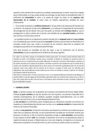 82
opresivo, hostil, donde todo es violencia y crueldad, empezando por la madre, mujer fría y negada
para la afectividad, en la que acaba viendo una enemiga a la que siente la necesidad de matar. El
calificativo de tremendista le viene a la novela de cargar las tintas en los aspectos más
descarnados de la realidad: el autor traza un retablo esperpéntico, poblado de seres
infrahumanos.
- En la novela se plantea un conflicto existencial en lo que atañe a las relaciones del hombre con
su entorno. Se presenta la vida como aislamiento, y se subraya la incapacidad de comunicación
del protagonista con los demás. Pero, por otra parte, se entrevé cierto enfoque social ya que el
protagonista no sólo es víctima de su familia, sino también de una sociedad inculta y primitiva,
que sacrifica a muchos otros como él.
- La novedad consiste en un argumento siniestro narrado con un lenguaje rural pero muy cuidado
con la finalidad de que al lector le pareciera verosímil la historia cuyo contexto se desarrolla en el
atrasado mundo rural, que, unido a la presión de los instintos, determina la conducta del
protagonista que deriva en una violencia desenfrenada.
Esta obra provocó un escándalo tal que dio lugar a que la clasificaran con el término
tremendismo, ya que se apartaba de las tendencias narrativas vigentes.
Yo, señor, no soy malo, aunque no me faltarían motivos para serlo. Los mismos cueros tenemos todos los
mortales al nacer y sin embargo, cuando vamos creciendo, el destino se complace en variarnos como si
fuésemos de cera y en destinarnos por sendas diferentes al mismo fin: la muerte. Hay hombres a quienes se
les ordena marchar por el camino de las flores, y hombres a quienes se les manda tirar por el camino de los
cardos y las chumberas. Aquéllos gozan de un mirar sereno y al aroma de su felicidad sonríen con la cara del
inocente; estos otros sufren del sol violento de la llanura y arrugan el ceño como las alimañas por
defenderse. Hay mucha diferencia entre adornarse las carnes con arrebol y colonia, y hacerlo con tatuajes
que después nadie ha de borrar ya.
Nací hace ya muchos años -lo menos cincuenta y cinco- en un pueblo perdido por la provincia de Badajoz; el
pueblo estaba a unas dos leguas de Almendralejo, agachado sobre una carretera lisa y larga como un día sin
pan, lisa y larga como los días –de una lisura y una largura como usted para su bien, no puede ni figurarse-
de un condenado a muerte.
 CARMEN LAFORET
Nada, su primera novela, fue la ganadora de la primera convocatoria del Premio Nadal (1944).
Produjo un gran asombro ya que por primera vez tras la guerra, una parcela irrespirable de la
realidad contemporánea, de lo cotidiano, quedaba recogida implacablemente, con un estilo
desnudo, de trazo firme, y con un tono desesperadamente triste.
La voz narradora es la de Andrea, joven inexperta que va a Barcelona a estudiar una carrera y se
hospeda en el destartalado piso donde viven sus tíos, en un ambiente sórdido de mezquindad, de
histeria y de ilusiones fracasadas.
La obra es muy pesimista. El inocente entusiasmo que despierta en Andrea una ciudad que ejerce
sobre ella una poderosa atracción, se verá violentamente sacudido por las brutales escenas que
presencia. Al cabo de un año se marchará, llevándose consigo un vacío desolador, precisamente
lo que expresa el título: nada. Sin embargo, el desenlace no encierra una desesperanza total; la
repentina huida de la joven a Madrid deja en el aire una incógnita: no sabemos si el proceso de
desencanto se pondrá en marcha de nuevo o si, por el contrario, podrá cumplir sus ilusiones.
 