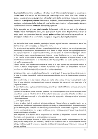 83
Es un relato técnicamente sencillo, de estructura lineal. El tiempo de la narración se concentra en
un único año, marcado por los fenómenos que trae consigo el fluir de las estaciones, aunque se
alude a sucesos anteriores que gravitan sobre el presente de los personajes. En cuanto al espacio,
se bifurca en dos planos paralelos: la ciudad de Barcelona, con su universidad y sus calles, por las
que tanto gusta de deambular Andrea, y la casa familiar, que recorta el vuelo de sus alas. Vienen a
representar las nociones antitéticas de libertad / opresión.
Se ha apuntado que el rasgo más innovador de la novela reside en que está hecha a base de
retazos. No se atan todos los cabos, sino que quedan muchas zonas de penumbra para que el
lector pueda reconstruirlas y llenar los huecos. Nada se sitúa en la línea de la novela moderna y se
anticipa en cierto modo al neorrealismo europeo de posguerra. Su influjo fue notable.
Por dificultades en el último momento para adquirir billetes, llegué a Barcelona a medianoche, en un tren
distinto del que había anunciado, y no me esperaba nadie.
Era la primera vez que viajaba sola, pero no estaba asustada; por el contrario, me parecía una aventura
agradable y excitante aquella profunda libertad en la noche. La sangre, después del viaje largo y cansado,
me empezaba a circular en las piernas entumecidas y con una sonrisa de asombro miraba la gran Estación
de Francia y los grupos que estaban esperando el expreso y los que llegábamos con tres horas de retraso.
El olor especial, el gran rumor de la gente, las luces siempre tristes, tenían para mí un gran encanto, ya que
envolvía todas mis impresiones en la maravilla de haber llegado por fin a una ciudad grande, adorada en
mis sueños por desconocida.
Empecé a seguir –una gota entre la corriente- el rumbo de la masa humana que, cargada de maletas, se
volcaba en la salida. Mi equipaje era un maletón muy pesado -porque estaba casi lleno de libros- y lo llevaba
yo misma con toda la fuerza de mi juventud y de mi ansiosa expectación.
Uno de esos viejos coches de caballos que han vuelto a surgir después de la guerra se detuvo delante de mí y
lo tomé sin titubear, causando la envidia de un señor que se lanzaba detrás de él desesperado, agitando el
sombrero.
Corrí aquella noche, en el desvencijado vehículo, por anchas calles vacías y atravesé el corazón de la ciudad
lleno de luz a toda hora, como yo quería que estuviese, en un viaje que me pareció corto y que para mí se
cargaba de belleza.
El coche dio la vuelta a la plaza de la Universidad y recuerdo que el bello edificio me conmovió con un grave
saludo de bienvenida.
Enfilamos la calle Aribau, donde vivían mis parientes, con sus plátanos llenos aquel octubre de espeso verdor
y su silencio vívido de mil almas detrás de los balcones apagados. Las ruedas del coche levantaban una
estela de ruido, que repercutía en mi cerebro. De improviso sentí crujir y balancearse todo el armatoste.
Luego quedó inmóvil.
-Aquí es- dijo el cochero.
Levanté la cabeza hacia la casa frente a la cual estábamos. Filas de balcones se sucedían iguales con su
hierro oscuro, guardando el secreto de las viviendas. Los miré y no pude adivinar cuáles serían aquellos a los
que en adelante yo me asomaría. Con la mano un poco temblorosa di unas monedas al vigilante, y cuando él
cerró el portal detrás de mí, con un gran temblor de hierros y cristales, comencé a subir muy despacio la
escalera, cargada con mi maleta.
Todo empezaba a ser extraño en mi imaginación; los estrechos y desgastados escalones de mosaico,
iluminados por la luz eléctrica, no tenían cabida en mi recuerdo.
Ante la puerta del piso me acometió un súbito temor de despertar a aquellas personas desconocidas que
eran para mí, al fin y al cabo, mis parientes y estuve un rato titubeando antes de iniciar una tímida llamada
a la que nadie contestó. Se empezaron a apretar los latidos de mi corazón y oprimí de nuevo el timbre. Oí
una voz temblona:
 