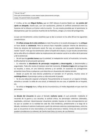 84
“¡Ya va! ¡Ya va!”
Unos pies arrastrándose y unas manos torpes descorrieron cerrojos.
Luego, me pareció todo una pesadilla.
 A ellos, se les une Miguel Delibes, que en 1947 obtuvo el premio Nadal con La sombra del
ciprés es alargada, novela que, aun con vacilaciones, plantea el conflicto existencial entre las
ilusiones de la infancia y el temor ante la muerte. Es una novela presidida por el pesimismo, la
desesperanza y por las sucesivas muertes de los familiares, amigos y la novia del protagonista.
Lo que une inicialmente a estos novelistas que se dan a conocer en los años 40 son las siguientes
características:
- El reflejo amargo de la vida cotidiana es nota frecuente en la novela de posguerra. Su enfoque
se hace desde lo existencial. Pero la censura hace imposible cualquier intento de denuncia y
limita los alcances del testimonio social. Por eso, en conjunto, aún no puede hablarse de una
novela “social”; más que los testimonios sobre la España de la época, lo que resulta característico
de los años 40 es la reflexión sobre las implicaciones del malestar social en la esfera de lo personal
y de lo existencial.
- De ahí que los grandes temas sean la soledad, la inadaptación social, la frustración, la muerte,
la dificultad de la comunicación personal.
- Es relevante la abundancia de personajes marginales y desarraigados, o desorientados y
angustiados. Todo ello revela el malestar social del momento. El destino trágico del protagonista
se resuelve, a veces, en una violencia extrema y sin sentido. En ocasiones los protagonistas
presentan taras físicas o psíquicas y son descritos en situaciones de máxima tensión.
- Desde un punto de vista técnico predomina el narrador en 1ª persona, muchas veces el
autobiografismo: el personaje cuenta su vida evocando el pasado.
- Se da una reducción espacial y temporal: frecuentemente se mueven en un espacio limitado,
estrecho o cerrado: la celda de una cárcel, la habitación de una casa, el pabellón de un hospital,
etc.
- Se utiliza un lenguaje duro, reflejo de las circunstancias y el medio degradado en que viven los
personajes.
------------------------------------------------------------------------------------------------------------------------
La década del cincuenta da paso al llamado realismo social, el cual pretende -mediante el
recuerdo de la guerra y sus secuelas, la actitud crítica, los personajes colectivos (alienados,
explotados, víctimas)- desenmascarar situaciones sociales injustas en clara correspondencia con
las que se suceden en la realidad de cada día. Esta tendencia, predominante a lo largo de la
década, revitaliza el realismo tradicional a partir de estímulos externos contemporáneos, entre los
que se encuentran el cine neorrealista y la novela americana e italiana. Cimas de esta corriente
pueden considerarse La colmena, de Camilo José Cela y La noria, de Luis Romero.
 