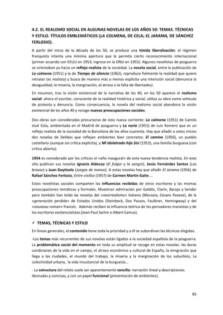 85
4.2. EL REALISMO SOCIAL EN ALGUNAS NOVELAS DE LOS AÑOS 50: TEMAS. TÉCNICAS
Y ESTILO. TÍTULOS EMBLEMÁTICOS (LA COLMENA, DE CELA; EL JARAMA, DE SÁNCHEZ
FERLOSIO).
A partir del inicio de la década de los 50, se produce una tímida liberalización: el régimen
franquista intenta una mínima apertura que le permita cierto reconocimiento internacional
(primer acuerdo con EEUU en 1953; ingreso en la ONU en 1955). Algunos novelistas de posguerra
se orientaban ya hacia un reflejo realista de la sociedad. La novela social, entre la publicación de
La colmena (1951) y la de Tiempo de silencio (1962), reproduce fielmente la realidad que quiere
retratar (es realista) y busca de manera más o menos explícita una intención social (denuncia la
desigualdad, la miseria, la marginación, el atraso o la falta de libertades).
En resumen, tras la visión existencial de la narrativa de los 40, en los 50 aparece el realismo
social: ahora el escritor, consciente de la realidad histórica y social, utiliza su obra como vehículo
de protesta y denuncia. Como consecuencia, la novela del realismo social abandona la visión
existencial de los años 40 y recoge nuevas preocupaciones sociales.
Dos obras son consideradas precursoras de esta nueva corriente: La colmena (1951) de Camilo
José Cela, ambientada en el Madrid de posguerra y La noria (1951) de Luis Romero que es un
reflejo realista de la sociedad de la Barcelona de los años cuarenta. Hay que añadir a estos inicios
dos novelas de Delibes que reflejan ambientes bien concretos: El camino (1950), un pueblo
castellano (aunque sin crítica explícita), y Mi idolatrado hijo Sisí (1953), una familia burguesa (con
crítica abierta).
1954 es considerado por los críticos el «año inaugural» de esta nueva tendencia realista. En este
año publican sus novelas Ignacio Aldecoa (El fulgor y la sangre), Jesús Fernández Santos (Los
bravos) y Juan Goytisolo (Juegos de manos). A estas novelas hay que añadir El Jarama (1956) de
Rafael Sánchez Ferlosio, Entre visillos (1957) de Carmen Martín Gaite....
Estos novelistas sociales comparten las influencias recibidas de otros escritores y las mismas
preocupaciones temáticas y formales. Muestran admiración por Galdós, Clarín, Baroja y Sender
pero también han leído las novelas del «neorrealismo» italiano (Moravia, Cesare Pavese), de la
«generación perdida» de Estados Unidos (Steinbeck, Dos Passos, Faulkner, Hemingway) y del
«nouveau roman» francés. Además reciben la influencia teórica de los pensadores marxistas y de
los escritores existencialistas (Jean Paul Sartre o Albert Camus).
 TEMAS, TÉCNICAS Y ESTILO
En líneas generales, el contenido tiene toda la prioridad y a él se subordinan las técnicas elegidas.
-Los temas más recurrentes de sus novelas están ligados a la sociedad española de la posguerra.
La problemática social del momento en toda su amplitud se recoge en estas novelas: las duras
condiciones de la vida en el campo, el atraso económico y cultural de España, la emigración que
llega a las ciudades, el mundo del trabajo, la miseria y la marginación de los suburbios, La
colectividad urbana, la vida insustancial de la burguesía...
- La estructura del relato suele ser aparentemente sencilla: narración lineal y descripciones
desnudas y concisas, y con un papel funcional (presentación de ambientes).
 