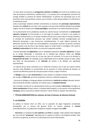 86
-En estas obras se presenta un protagonista colectivo o múltiple que encarna los problemas que
trata de presentar (sufrimiento, soledad social,…). La ausencia de un protagonista concreto trae
consigo también la ausencia de valores individualistas. En general son personajes que se nos
presentan como seres pacientes, pasivos, que se limitan a estar porque padecen el sufrimiento y
el aislamiento social.
Junto al personaje colectivo también encontramos la presencia del personaje representativo,
tomado como síntesis de una clase o de un grupo, más que como individuo dotado de psicología
singular. De ahí el rechazo de la novela psicológica, consistente en el análisis detenido de almas.
-En la presentación de los problemas sociales los autores buscan normalmente la condensación
espacial y temporal. Se circunscriben a un solo lugar (un pueblo o un barrio o una ciudad, en
diferentes localizaciones) y a un tiempo novelesco breve (uno o pocos días). El tiempo limitado y
la variedad de localizaciones provocan que existan múltiples acciones protagonizadas por
diferentes personajes y que transcurran simultáneamente. El autor deberá presentar las
diferentes acciones de modo casi cinematográfico, acumulando sucesivas secuencias narrativas
que se separan unas de otras y que siempre siguen un orden lineal o cronológico. Ello revela la
meditada construcción de las obras, en contra de la aparente sencillez.
-Técnicas derivadas del objetivismo y de su modalidad conductista: narrador objetivista. El autor
es un simple observador y transmisor de la realidad que observa; utiliza una técnica
cinematográfica: cuenta lo que ve y lo que oye, pero sin comentar. Es lo que se ha llamado la
desaparición del autor. Sin embargo, la pura objetividad nunca es posible, porque el autor realiza
una labor de documentación y de selección de hechos y de detalles con significado
representativo.
-La mayoría de las obras comienzan ya en mitad de la historia, por lo que los autores utilizan
recursos como flashback, la concentración de las acciones en cortos periodos de tiempo y la
sucesión de diferentes puntos de vista para ayudar al lector a seguir la historia.
- El diálogo ocupa un lugar preeminente en estas novelas. Es notable el esfuerzo de los escritores
por recoger el habla viva, ya sea de campesinos, obreros o señoritos burgueses.
- Fuera de los diálogos, el lenguaje adopta normalmente el estilo de la crónica, desnudo, directo.
Esta voluntad de sencillez, supondría, en muchos casos, un empobrecimiento.
Con el tiempo, muchos de sus representantes serían sus más enérgicos detractores. Se llegó a un
cierto maniqueísmo (el buen obrero / el despreciable burgués) y a una postura crítica igualmente
maniquea, para la cual solo era válida la literatura "social" frente al "pecado" del esteticismo.
 TÍTULOS EMBLEMÁTICOS (La colmena, de Cela; El Jarama, de Sánchez Ferlosio)
 LA COLMENA
Se publica en Buenos Aires en 1951, con la supresión de algún fragmento considerado
pornográfico por la censura del general Perón. La censura española la rechazó
contundentemente. Su publicación completa en España no llegará hasta 1969.
- Estructura: se compone de seis capítulos y un final (o epílogo). Cada capítulo está integrado
por una serie de "secuencias" separadas por un espacio en blanco y de longitud variable. Cada
secuencia, en general, se centra en un personaje (o en varios relacionados).
 