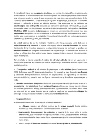 87
A menudo se trata de una composición simultánea con técnica cinematográfica: varias secuencias
transcurren en el mismo momento en distintos lugares o nos ofrecen perspectivas diferentes de
una misma secuencia. La suma de esas secuencias, de esas piezas, es como el conjunto de las
"celdillas" de la "colmena". El resultado es un ir y venir de personajes, que el autor va tomando,
dejando y volviendo a tomar en rápidos apuntes. Esta estructura se ha calificado de
caleidoscópica o de contrapunto. Son vidas que transcurren paralelas o entrecruzadas, y que, así
presentadas, tejen un vivir colectivo que sería el objetivo primordial del novelista: la vida de
Madrid en 1942. Son como instantáneas que cruzan por un momento ante nuestra vista para
desvanecerse enseguida. Las asociaciones que se establecen entre los personajes son de diversa
índole: unas veces nacen de la contigüidad (frecuentan el mismo café, son vecinos, pertenecen a
una familia) y la afinidad, y otras, del contraste.
La unidad, además de por las múltiples relaciones entre los personajes, viene dada por la
reducción espacial y temporal: la novela abarca poco más de dos días invernales del Madrid
hambriento de la inmediata posguerra. La disposición temporal no es lineal: se produce un
entrecruzamiento que va ligado al movimiento de los personajes. Su ambientación espacial se
reduce al café de doña Rosa y otros bares, algunas casas particulares, casas de citas, comercios y
algún descampado.
Por otro lado, la novela responde al modelo de estructura abierta: no hay un argumento ni
tampoco un desenlace. No sabemos qué será de los personajes más allá de la última página. Todo
queda inconcluso.
- Protagonista colectivo: el número de personajes es elevadísimo (aproximadamente
300), de los que unos 45 alcanzan cierto relieve. En general, se trata de gentes mediocres,
y a menudo, de baja talla moral. Abundan los despreciables, los hipócritas y los ridículos,
aunque también hay espacio para las figuras conmovedoras y desvalidas, apaleadas por la
vida.
- Narrador omnisciente y objetivista: la actitud que adopta el narrador participa a la vez de la
omnisciencia y del objetivismo. Es un testigo privilegiado, ubicuo, que conoce los entresijos de
sus criaturas y nos brinda datos y opiniones sobre ellas. Aparentemente, las observa desde fuera,
sin intervenir en sus vidas, dejando que se revelen a través de los abundantes diálogos. Sin
embargo, en las palabras del narrador se transluce una visión del mundo.
- Rasgos estilísticos:
El novelista se revela como un virtuoso en el manejo del idioma:
- Los diálogos: recogen los infinitos matices de la lengua coloquial (habla callejera
madrileña) y sirve para reflejar la conciencia de quienes la utilizan.
- Caracterización de personajes y de ambientes: la mayoría de las veces utiliza la técnica
impresionista, que consiste en dar rápidas pinceladas sueltas, seleccionando los motivos y
con predominio de las frases cortas. Otras veces aparecen descripciones detalladas, aunque
nunca largas.
- Junto a pasajes de depurado lirismo encontramos retratos grotescos, inmisericordes.
 