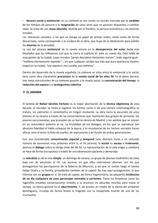 88
- Alcance social y existencial: en La colmena se nos revela un mundo marcado por la sordidez
de los tiempos de penuria y la resignación de unos seres que no parecen dispuestos a cambiar
nada. Se trata de una masa alienada, abatida por el hambre, la penuria económica y las miserias
morales.
Las relaciones sexuales, a las que se otorga un papel de primer orden, están vistas de forma
descarnada, como corresponde a la crudeza de la obra, que huye de la idealización para exhibir
las miserias de la sociedad
La raíz del alcance existencial de la novela estaría en la desesperanza del autor Nada más
desolador que las reflexiones con que se cierra el capítulo VI: ante un nuevo día, Cela habla de
esas gentes de la ciudad, cuyas miradas "jamás descubren horizontes nuevos"; todo seguirá igual -
"mañana eternamente repetida" -, sin que cualquier cambio sea más que pura apariencia (ilusión,
juego) en la ciudad, "ese sepulcro, esa cucaña, esa colmena".
Dentro del desarrollo de la novela española, La colmena se sitúa entre lo existencial y lo social,
pero como obra claramente precursora de la novela social de los años 50. En el plano técnico,
tres notas estructurales de La colmena pasarán a la novela social: la concentración del tiempo, la
reducción del espacio y el protagonista colectivo.
 EL JARAMA
El Jarama de Rafael Sánchez Ferlosio es la mejor plasmación de la técnica objetivista de esta
década: el narrador se limita a registrar los hechos como si de una cámara cinematográfica se
tratara, sin valorarlos ni comentarlos en ningún momento. La obra narra la excursión de unos
jóvenes al río Jarama a través de las conversaciones que mantienen dos grupos de personas: los
jóvenes excursionistas, que proceden de un barrio obrero de Madrid, y los adultos que se reúnen
en un merendero próximo al río. La trivialidad de los diálogos, en los que se reproduce con
absoluta fidelidad el habla coloquial de la época, y lo insustancial de los hechos narrados hacen
aflorar ante el lector la falta de sueños, de aspiraciones y de ilusión de ambas generaciones.
Con una considerable concentración espacial y temporal (sólo dieciséis horas y un reducido
número de escenarios muy próximos entre sí, el río Jarama), la acción es escasa e irrelevante;
domina el diálogo sobre la intriga (más del 90 %). La representación de la vida vulgar y cotidiana
se hace de forma escrupulosa a través de una observación paciente y demorada.
La anécdota es de lo más simple: un domingo de verano, un grupo de jóvenes madrileños de clase
baja van de excursión al río. Las escenas en que ellos intervienen alternan con las que
protagonizan los parroquianos de la taberna de Mauricio, a los que se suman luego el taxista
Felipe Ocaña y su familia, procedentes también de la capital. No hay aquí protagonistas; lo que
interesa son los grupos en sí. Se trata de captar, de forma fragmentaria, las pequeñas incidencias
de un día cualquiera de unos personajes normales y corrientes. Tanto los forasteros como los
lugareños entablan conversaciones triviales y se enzarzan en absurdas rencillas para matar el
tiempo. La tónica general es el aburrimiento. Y, de pronto, en medio de la atonía del ambiente
dominguero, irrumpe de forma brutal la tragedia con la inesperada muerte de una de las
muchachas
 
