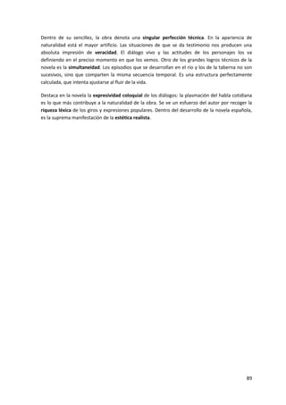89
Dentro de su sencillez, la obra denota una singular perfección técnica. En la apariencia de
naturalidad está el mayor artificio. Las situaciones de que se da testimonio nos producen una
absoluta impresión de veracidad. El diálogo vivo y las actitudes de los personajes los va
definiendo en el preciso momento en que los vemos. Otro de los grandes logros técnicos de la
novela es la simultaneidad. Los episodios que se desarrollan en el río y los de la taberna no son
sucesivos, sino que comparten la misma secuencia temporal. Es una estructura perfectamente
calculada, que intenta ajustarse al fluir de la vida.
Destaca en la novela la expresividad coloquial de los diálogos: la plasmación del habla cotidiana
es lo que más contribuye a la naturalidad de la obra. Se ve un esfuerzo del autor por recoger la
riqueza léxica de los giros y expresiones populares. Dentro del desarrollo de la novela española,
es la suprema manifestación de la estética realista.
 
