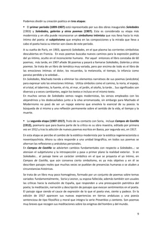 9
Podemos dividir su creación poética en tres etapas:
 El primer período (1899-1907) está representado por sus dos obras inaugurales Soledades
(1903) y Soledades, galerías y otros poemas (1907). Esta es considerada su etapa más
modernista y en ella puede reconocerse un simbolismo intimista que nos lleva hacia lo más
íntimo del poeta: el subjetivismo que emplea en las composiciones y la mirada que lleva a
cabo el poeta hacia su interior son claves de este periodo.
A su vuelta de París, en 1903, apareció Soledades, en el que plasma las corrientes simbolistas
descubiertas en Francia. En esos poemas buscaba nuevos caminos para la expresión poética
del yo íntimo, oculto en el inconsciente humano. Por aquel entonces el libro constaba de 60
poemas; más tarde, en 1907 añade 36 poemas y pasará a llamarse Soledades, Galerías y otros
poemas. Se trata de un libro de temática muy variada, pero por encima de todo es el libro de
las emociones íntimas: el dolor, los recuerdos, la melancolía, el tiempo, la infancia como
paraíso perdido y la soledad...
En Soledades, Machado tiende a eliminar los elementos narrativos de sus poemas (anécdota)
para expresar solo las emociones íntimas. Utiliza símbolos como el camino, la noria, el espejo,
el cristal, el laberinto, la fuente, el río, el mar, el jardín, el otoño, la tarde... Sus significados son
diversos y a veces cambiantes, según los textos e incluso en el mismo texto.
En muchos versos de Soledades vemos rasgos modernistas, los versos empleados con los
alejandrinos y los dodecasílabos junto a la silva arromanzada, sin embargo para Machado el
Modernismo no pasó de ser un ropaje externo que envolvía lo esencial de su poesía: la
búsqueda de sí mismo y una reflexión permanente sobre el sentido de la vida, el tiempo y la
muerte.
 La segunda etapa (1907-1917), fruto de su contacto con Soria, incluye Campos de Castilla
(1912), poemario que para buena parte de la crítica es su obra maestra, editado por primera
vez en 1912 y tras la adicción de nuevos poemas escritos en Baeza, por segunda vez, en 1917.
En esta etapa se percibe el cambio de la estética modernista por la estética regeneracionista o
noventayochista. Ahora su obra responde a una unidad biográfica, en todos sus poemas se
alternan las reflexiones y anécdotas personales.
En Campos de Castilla se advierten cambios fundamentales con respecto a Soledades…: se
atenúan el subjetivismo y la introspección y pasa a primer plano la realidad exterior. Si en
Soledades... el paisaje tiene un carácter simbólico en el que se proyecta el yo íntimo, en
Campos de Castilla, que aún conserva cierto simbolismo, es ya más objetivo y en él se
describen paisajes reales que muchas veces se pueblan de presencias humanas o se aluden a
circunstancias históricas.
Se trata de un libro muy poco homogéneo, formado por un conjunto de poemas sobre temas
variados: fundamentalmente, Soria y Leonor, su esposa fallecida; además también son usuales
las críticas hacia la evolución de España, que responden a una preocupación patriótica del
poeta; la meditación, narración y descripción de paisajes que evocan sentimientos en el poeta.
El paisaje sigue siendo el cauce de expresión de lo que el poeta vive, siente y padece. En la
edición de 1917 aparecen sus nuevas experiencias en tierras andaluzas y una poesía
sentenciosa de tipo filosófico y moral que integra la serie Proverbios y cantares. Son poemas
muy breves que recogen sus meditaciones sobre los enigmas del hombre y del mundo.
 