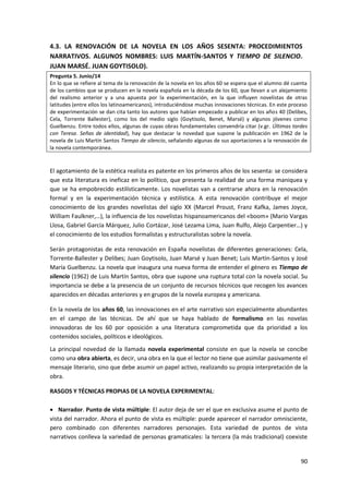 90
4.3. LA RENOVACIÓN DE LA NOVELA EN LOS AÑOS SESENTA: PROCEDIMIENTOS
NARRATIVOS. ALGUNOS NOMBRES: LUIS MARTÍN-SANTOS Y TIEMPO DE SILENCIO.
JUAN MARSÉ. JUAN GOYTISOLO).
Pregunta 5. Junio/14
En lo que se refiere al tema de la renovación de la novela en los años 60 se espera que el alumno dé cuenta
de los cambios que se producen en la novela española en la década de los 60, que llevan a un alejamiento
del realismo anterior y a una apuesta por la experimentación, en la que influyen novelistas de otras
latitudes (entre ellos los latinoamericanos), introduciéndose muchas innovaciones técnicas. En este proceso
de experimentación se dan cita tanto los autores que habían empezado a publicar en los años 40 (Delibes,
Cela, Torrente Ballester), como los del medio siglo (Goytisolo, Benet, Marsé) y algunos jóvenes como
Guelbenzu. Entre todos ellos, algunas de cuyas obras fundamentales convendría citar (v.gr. Últimas tardes
con Teresa. Señas de identidad), hay que destacar la novedad que supone la publicación en 1962 de la
novela de Luis Martín Santos Tiempo de silencio, señalando algunas de sus aportaciones a la renovación de
la novela contemporánea.
El agotamiento de la estética realista es patente en los primeros años de los sesenta: se considera
que esta literatura es ineficaz en lo político, que presenta la realidad de una forma maniquea y
que se ha empobrecido estilísticamente. Los novelistas van a centrarse ahora en la renovación
formal y en la experimentación técnica y estilística. A esta renovación contribuye el mejor
conocimiento de los grandes novelistas del siglo XX (Marcel Proust, Franz Kafka, James Joyce,
William Faulkner,…), la influencia de los novelistas hispanoamericanos del «boom» (Mario Vargas
Llosa, Gabriel García Márquez, Julio Cortázar, José Lezama Lima, Juan Rulfo, Alejo Carpentier…) y
el conocimiento de los estudios formalistas y estructuralistas sobre la novela.
Serán protagonistas de esta renovación en España novelistas de diferentes generaciones: Cela,
Torrente-Ballester y Delibes; Juan Goytisolo, Juan Marsé y Juan Benet; Luis Martín-Santos y José
María Guelbenzu. La novela que inaugura una nueva forma de entender el género es Tiempo de
silencio (1962) de Luis Martín Santos, obra que supone una ruptura total con la novela social. Su
importancia se debe a la presencia de un conjunto de recursos técnicos que recogen los avances
aparecidos en décadas anteriores y en grupos de la novela europea y americana.
En la novela de los años 60, las innovaciones en el arte narrativo son especialmente abundantes
en el campo de las técnicas. De ahí que se haya hablado de formalismo en las novelas
innovadoras de los 60 por oposición a una literatura comprometida que da prioridad a los
contenidos sociales, políticos e ideológicos.
La principal novedad de la llamada novela experimental consiste en que la novela se concibe
como una obra abierta, es decir, una obra en la que el lector no tiene que asimilar pasivamente el
mensaje literario, sino que debe asumir un papel activo, realizando su propia interpretación de la
obra.
RASGOS Y TÉCNICAS PROPIAS DE LA NOVELA EXPERIMENTAL:
 Narrador. Punto de vista múltiple: El autor deja de ser el que en exclusiva asume el punto de
vista del narrador. Ahora el punto de vista es múltiple: puede aparecer el narrador omnisciente,
pero combinado con diferentes narradores personajes. Esta variedad de puntos de vista
narrativos conlleva la variedad de personas gramaticales: la tercera (la más tradicional) coexiste
 