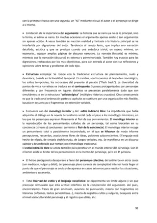 91
con la primera y hasta con una segunda, un “tú” mediante el cual el autor o el personaje se dirige
a sí mismo.
 Limitación de la importancia del argumento: La historia que se narra ya no es lo principal, sino
la forma, el cómo se narra. En muchas ocasiones el argumento apenas existe o son argumentos
sin apenas acción. A veces también se mezclan realidad y fantasía o la historia principal se ve
interferida por digresiones del autor. Tendencia al tempo lento, que implica una narración
detallada, estática y que se produce cuando una anécdota trivial, un suceso mínimo, un
escenario… ocupan amplias páginas de discurso narrativo. Lo narrado (historia) es mínimo,
mientras que la narración (discurso) es extensa y pormenorizada. También hay espacio para las
digresiones, rechazadas por los más objetivistas, para dar entrada al autor con sus reflexiones y
opiniones sobre temas y problemas de todo tipo.
 Estructura compleja: Se rompe con la tradicional estructura de planteamiento, nudo y
desenlace, basada en la linealidad temporal. En cambio, son frecuentes el desorden cronológico,
los saltos temporales, los retrocesos del presente al pasado (“flash back”). La diversidad de
puntos de vista narrativos se traduce en el contrapunto: Sucesos protagonizados por personajes
diferentes y con frecuencia en lugares distintos se presentan paralelamente dado que son
simultáneos; o en la estructura “calidoscópica” (múltiples historias cruzadas). Otra consecuencia
es que la tradicional ordenación partes o capítulos se sustituye por una organización más flexible,
basada en secuencias o fragmentos de extensión variable.
 Frecuente uso del monologo interior y del estilo indirecto libre: La importancia que había
adquirido el diálogo en la novela del realismo social cede el paso a los monólogos interiores, en
los que los personajes expresan libremente el fluir de sus pensamientos. El monólogo interior es
la reproducción de los pensamientos callados de un personaje, tal como brotarían en su
conciencia (stream of conciusness: corriente o fluir de la conciencia). El monólogo interior recoge
un pensamiento total o parcialmente incontrolado, en el que se hilvanan de modo informe
percepciones, recuerdos, asociaciones libres de ideas, pulsiones subconscientes. El lenguaje está
hecho de elipsis, de sintaxis deshilvanada, de juegos verbales, etc. Se manifiesta en un discurso
caótico y desordenado que rompe con el monólogo tradicional.
El estilo indirecto libre se utiliza también para penetrar en el mundo interior del personaje. Con él
el lector asiste al brotar de los pensamientos en la mente del personaje, pero en 3ª persona.
 El héroe protagonista desaparece a favor del personaje colectivo, del antihéroe en otros casos
(ser mediocre, vulgar y débil), del personaje plano carente de complejidad interior hasta llegar al
punto de que el personaje se anula y desaparece en casos extremos para resaltar las situaciones,
ambientes o escenarios.
 Total libertad del estilo y el lenguaje novelístico: se experimenta sin límite alguno y sin que
preocupe demasiado que esta actitud interfiera en la comprensión del argumento. Así pues,
encontraremos frases de gran extensión, ausencia de puntuación, mezcla con fragmentos no
literarios (informes, textos periodísticos...), mezcla de registros cultos y vulgares, desajuste entre
el nivel sociocultural del personaje y el registro que utiliza, etc.
 
