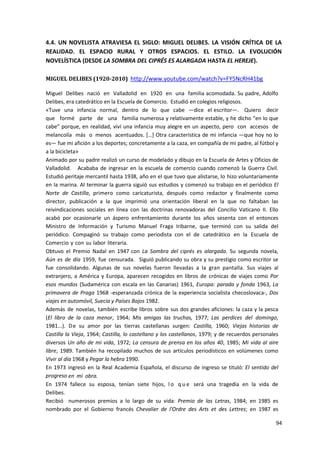 94
4.4. UN NOVELISTA ATRAVIESA EL SIGLO: MIGUEL DELIBES. LA VISIÓN CRÍTICA DE LA
REALIDAD. EL ESPACIO RURAL Y OTROS ESPACIOS. EL ESTILO. LA EVOLUCIÓN
NOVELÍSTICA (DESDE LA SOMBRA DEL CIPRÉS ES ALARGADA HASTA EL HEREJE).
MIGUEL DELIBES (1920-2010) http://www.youtube.com/watch?v=FY5NcRH41bg
Miguel Delibes nació en Valladolid en 1920 en una familia acomodada. Su padre, Adolfo
Delibes, era catedrático en la Escuela de Comercio. Estudió en colegios religiosos.
«Tuve una infancia normal, dentro de lo que cabe —dice el escritor—. Quiero decir
que formé parte de una familia numerosa y relativamente estable, y he dicho “en lo que
cabe” porque, en realidad, viví una infancia muy alegre en un aspecto, pero con accesos de
melancolía más o menos acentuados. […] Otra característica de mi infancia —que hoy no lo
es— fue mi afición a los deportes; concretamente a la caza, en compañía de mi padre, al fútbol y
a la bicicleta»
Animado por su padre realizó un curso de modelado y dibujo en la Escuela de Artes y Oficios de
Valladolid. Acababa de ingresar en la escuela de comercio cuando comenzó la Guerra Civil.
Estudió peritaje mercantil hasta 1938, año en el que tuvo que alistarse, lo hizo voluntariamente
en la marina. Al terminar la guerra siguió sus estudios y comenzó su trabajo en el periódico El
Norte de Castilla, primero como caricaturista, después como redactor y finalmente como
director, publicación a la que imprimió una orientación liberal en la que no faltaban las
reivindicaciones sociales en línea con las doctrinas renovadoras del Concilio Vaticano II. Ello
acabó por ocasionarle un áspero enfrentamiento durante los años sesenta con el entonces
Ministro de Información y Turismo Manuel Fraga Iribarne, que terminó con su salida del
periódico. Compaginó su trabajo como periodista con el de catedrático en la Escuela de
Comercio y con su labor literaria.
Obtuvo el Premio Nadal en 1947 con La Sombra del ciprés es alargada. Su segunda novela,
Aún es de día 1959, fue censurada. Siguió publicando su obra y su prestigio como escritor se
fue consolidando. Algunas de sus novelas fueron llevadas a la gran pantalla. Sus viajes al
extranjero, a América y Europa, aparecen recogidos en libros de crónicas de viajes como Por
esos mundos (Sudamérica con escala en las Canarias) 1961, Europa: parada y fonda 1963, La
primavera de Praga 1968 -esperanzada crónica de la experiencia socialista checoslovaca-, Dos
viajes en automóvil, Suecia y Países Bajos 1982.
Además de novelas, también escribe libros sobre sus dos grandes aficiones: la caza y la pesca
(El libro de la caza menor, 1964; Mis amigas las truchas, 1977; Las perdices del domingo,
1981...). De su amor por las tierras castellanas surgen: Castilla, 1960; Viejas historias de
Castilla la Vieja, 1964; Castilla, lo castellano y los castellanos, 1979; y de recuerdos personales
diversos Un año de mi vida, 1972; La censura de prensa en los años 40, 1985; Mi vida al aire
libre, 1989. También ha recopilado muchos de sus artículos periodísticos en volúmenes como
Vivir al día 1968 y Pegar la hebra 1990.
En 1973 ingresó en la Real Academia Española, el discurso de ingreso se tituló: El sentido del
progreso en mi obra.
En 1974 fallece su esposa, tenían siete hijos, l o q u e será una tragedia en la vida de
Delibes.
Recibió numerosos premios a lo largo de su vida: Premio de las Letras, 1984; en 1985 es
nombrado por el Gobierno francés Chevalier de l'Ordre des Arts et des Lettres; en 1987 es
 