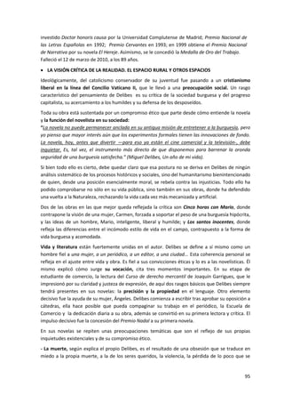 95
investido Doctor honoris causa por la Universidad Complutense de Madrid; Premio Nacional de
las Letras Españolas en 1992; Premio Cervantes en 1993; en 1999 obtiene el Premio Nacional
de Narrativa por su novela El Hereje. Asimismo, se le concedió la Medalla de Oro del Trabajo.
Falleció el 12 de marzo de 2010, a los 89 años.
 LA VISIÓN CRÍTICA DE LA REALIDAD. EL ESPACIO RURAL Y OTROS ESPACIOS
Ideológicamente, del catolicismo conservador de su juventud fue pasando a un cristianismo
liberal en la línea del Concilio Vaticano II, que le llevó a una preocupación social. Un rasgo
característico del pensamiento de Delibes es su crítica de la sociedad burguesa y del progreso
capitalista, su acercamiento a los humildes y su defensa de los desposeídos.
Toda su obra está sustentada por un compromiso ético que parte desde cómo entiende la novela
y la función del novelista en su sociedad:
“La novela no puede permanecer anclada en su antigua misión de entretener a la burguesía, pero
yo pienso que mayor interés aún que los experimentos formales tienen las innovaciones de fondo.
La novela, hoy, antes que divertir —para eso ya están el cine comercial y la televisión-, debe
inquietar. Es, tal vez, el instrumento más directo de que disponemos para barrenar la oronda
seguridad de una burguesía satisfecha.” (Miguel Delibes, Un año de mi vida).
Si bien todo ello es cierto, debe quedar claro que esa postura no se deriva en Delibes de ningún
análisis sistemático de los procesos históricos y sociales, sino del humanitarismo bienintencionado
de quien, desde una posición esencialmente moral, se rebela contra las injusticias. Todo ello ha
podido comprobarse no sólo en su vida pública, sino también en sus obras, donde ha defendido
una vuelta a la Naturaleza, rechazando la vida cada vez más mecanizada y artificial.
Dos de las obras en las que mejor queda reflejada la crítica son Cinco horas con Mario, donde
contrapone la visión de una mujer, Carmen, forzada a soportar el peso de una burguesía hipócrita,
y las ideas de un hombre, Mario, inteligente, liberal y humilde; y Los santos inocentes, donde
refleja las diferencias entre el incómodo estilo de vida en el campo, contrapuesto a la forma de
vida burguesa y acomodada.
Vida y literatura están fuertemente unidas en el autor. Delibes se define a sí mismo como un
hombre fiel a una mujer, a un periódico, a un editor, a una ciudad... Esta coherencia personal se
refleja en el ajuste entre vida y obra. Es fiel a sus convicciones éticas y lo es a las novelísticas. Él
mismo explicó cómo surge su vocación, cita tres momentos importantes. En su etapa de
estudiante de comercio, la lectura del Curso de derecho mercantil de Joaquín Garrigues, que le
impresionó por su claridad y justeza de expresión, de aquí dos rasgos básicos que Delibes siempre
tendrá presentes en sus novelas: la precisión y la propiedad en el lenguaje. Otro elemento
decisivo fue la ayuda de su mujer, Ángeles. Delibes comienza a escribir tras aprobar su oposición a
cátedras, ella hace posible que pueda compaginar su trabajo en el periódico, la Escuela de
Comercio y la dedicación diaria a su obra, además se convirtió en su primera lectora y crítica. El
impulso decisivo fue la concesión del Premio Nadal a su primera novela.
En sus novelas se repiten unas preocupaciones temáticas que son el reflejo de sus propias
inquietudes existenciales y de su compromiso ético.
- La muerte, según explica el propio Delibes, es el resultado de una obsesión que se traduce en
miedo a la propia muerte, a la de los seres queridos, la violencia, la pérdida de lo poco que se
 