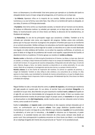 96
tiene o al desamparo y la enfermedad. Este tema parece por ejemplo en La Sombra del ciprés es
alargada donde muere el mejor amigo del protagonista, en El camino y en La hoja roja.
- La Infancia. Aparecen niños en la mayoría de sus novelas. Delibes procede de una familia
numerosa y a su vez la forma, tuvo siete hijos. Hay niños en La Sombra del ciprés es alargada, en
Las ratas, El camino o El Príncipe destronado.
- El prójimo. Este tema centra sus inquietudes sociales, la relación del ser humano con los demás.
Se traduce en diferentes matices: La soledad, por ejemplo, en La Hoja roja, Aún es de día o Las
Ratas; la incomunicación como en Cinco horas con Mario; la denuncia de los totalitarismos, en
Parábola del náufrago.
- La Naturaleza. Es uno de los principales rasgos que caracteriza a Delibes. También se le ha
criticado por entender esto como una negación del progreso. Delibes aclara esta confusión,
piensa que no hay que renunciar al progreso sino preparar al hombre para que no se transforme
en un animal consumidor. Delibes atribuye a la naturaleza una función regeneradora del individuo
frente a la deshumanización y desarraigo de la ciudad. La naturaleza en su obra no está idealizada
sino ligada a la vida cotidiana del hombre, no se evitan los aspectos conflictivos, al contrario, se
pone el dedo en la llaga de los problemas del mundo rural español, especialmente de Castilla: el
abandono la tierra y la pobreza. El mismo agrupa sus novelas en rurales y urbanas.
Novelas rurales: La Montaña y el Valle de Iguña (Cantabria) en El Camino, Las Ratas, La hoja roja, Diario de
un cazador, La mortaja y Viejas historias de Castilla la Vieja en los campos de Valladolid, Palencia y Zamora,
al norte del río Duero. En Las guerras de nuestros antepasados, El Disputado voto del señor Cayo, el norte de
León, Palencia, Burgos y Soria. Los Santos inocentes se desarrolla en un cortijo extremeño. En una sola
novela, Diario de un emigrante, el protagonista sale de estas tierras y su paisaje a América del Sur.
Novelas urbanas: Es la otra fuente de inspiración del novelista. Se centran en capitales de provincia, a
imagen de Valladolid. También en ellas refleja la vida cotidiana y las costumbres de su tiempo. En ellas
aparece la clase media, cuya mentalidad ha retratado de manera extraordinaria y a la que ha dirigido duras
críticas a su ambigua moral e hipocresía. Están en este grupo: Mi Idolatrado hijo Sisí, Cinco horas con Mario
y Parábola del náufrago.
Miguel Delibes ha sido a menudo descrito como un pintor de espacios y el cronista por excelencia
del siglo pasado en nuestro país. En sus obras, el escritor hace una detallada fotografía a la
sociedad en la que vivió, describiendo con gran exactitud la realidad rural y urbana de España en
el siglo XX, así como las interioridades de la burguesía de clase media. Si bien sus novelas eran
predominantemente novelas de personajes (según el propio autor), el escenario en el que estos
se desenvuelven es de vital importancia, siendo muchas veces casi tan relevante como la trama
misma, como sucede en El camino.
Exalta la naturaleza y el espacio rural, convirtiéndose en dos espacios siempre deseados por el
autor, en confrontación con el espacio urbano. Este juego dialéctico (pueblo-ciudad) es
mantenido por el autor a lo largo de su vida. Mientras que relaciona el pueblo con la autenticidad,
la sobriedad y el amor por la naturaleza, a la ciudad la relaciona con la hipocresía, el poder
autoritario o la sociedad clasista con clara intención de crítica social, siempre vista desde un
punto rural. Esta contraposición la podemos encontrar en Cinco horas con Mario o en Parábola
de un náufrago (tragedia del intento de una persona de ser “bueno” en la sociedad actual).
 