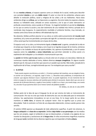 97
En sus novelas urbanas, el espacio aparece como un símbolo de lo social, medio para describir
una sociedad clasista y con una doble moral. El autor se sirve de los ambientes urbanos para
detallar la evolución política, social y religiosa de las urbes y de sus habitantes. Hacia estos
ambientes dirige sus críticas, por su hipocresía y su egoísmo. De entre todos los espacios urbanos,
destaca su Valladolid natal, utilizada en varias ocasiones y de la que el autor demuestra un
profundo conocimiento, como sucede en El hereje. Es magistral también el uso de los interiores,
en los que se centra la acción y nos dan testimonio de una realidad más íntima y privada de la
nombrada clase burguesa. Es especialmente reseñable el ambiente familiar, muy marcado, en
novelas como Cinco horas con Mario o Mi idolatrado hijo Sisí.
No obstante, Delibes prefiere plasmar en sus obras un estilo sobrio proveniente del mundo rural
castellano, tal y como era percibido a principios del siglo XX. La intención era ejercer una profunda
crítica social que fue incrementando con el paso de los años.
El espacio rural, en su obra, va íntimamente ligado al éxodo rural. La gente, cansada de la vida en
el campo que requería un duro trabajo y con el que no se lograba escapar de la miseria, comienza
a emigrar a las ciudades en busca de oportunidades. Así, aparece el proletariado, y con él nuevos
espacios como los suburbios y zonas industriales que permiten extender la crítica social a la
explotación del trabajador y a la soledad e incomunicación que vive.
La pasión de Delibes por la caza explica su vínculo vital con el campo y la naturaleza. Además de
numerosas novelas dedicadas al tema, elabora diversos ensayos cinegéticos. En alguna ocasión
declaró que él, más que un escritor que caza era un cazador que escribe. Más tarde, cansado de la
topificación de la frase, corregiría diciendo que era “un ecologista que caza y escribe”.
 EL ESTILO
“Cada novela requiere una técnica y un estilo […]. El primer quehacer del novelista, una vez elegido el tema,
es acertar con la fórmula, y el segundo, coger el tono. [...] Resueltos estos problemas, la temperatura de
creación -que algunos llamaron musa e inspiración otros- no puede negársenos. En ese momento han de
entrar en juego los recursos selectivos del novelista para eliminar lo accesorio. Quiero decir que una vez en
posesión de la fórmula (técnica) y cogido el tono (estilo), lo difícil no es hacer una novela larga, una novela
río, sino decir lo que queremos decir con el menor número de palabras posible.”
M. Delibes, Un año de mi vida (1970-
71)
Delibes parte de la idea de que el lenguaje ha de ser por encima de todo un instrumento de
comunicación. Por eso no cree que tratar de destruirlo sea una vía adecuada para la renovación
artística. Sus aportaciones innovadoras no van en esa línea. En la mayor parte de sus obras
mantiene un estilo claro, al alcance de cualquier lector. Esto no significa que su prosa sea
descuidada. Todo lo contrario: es fruto de una depurada elaboración, incluso cuando parece más
sencilla.
El camino (1950) aparece ya despojado de todo aditamento superfluo. A partir de entonces, la
lengua coloquial es la base de su expresión. Delibes deja hablar a sus personajes con los medios
que les son propios, según el ambiente en que se desenvuelven, y traslada a las páginas de sus
novelas los desajustes y vacilaciones de la lengua viva. En ellas encontramos magníficas muestras
de lenguaje rural y también de los diversos registros que corresponden al habla urbana.
 