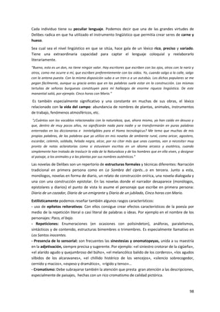 98
Cada individuo tiene su peculiar lenguaje. Podemos decir que una de las grandes virtudes de
Delibes radica en que ha utilizado el instrumento lingüístico que permitía crear seres de carne y
hueso.
Sea cual sea el nivel lingüístico en que se sitúa, hace gala de un léxico rico, preciso y variado.
Tiene una extraordinaria capacidad para captar el lenguaje coloquial y reelaborarlo
literariamente.
“Bueno, esto es un don, no tiene ningún valor. Hay escritores que escriben con los ojos, otros con la nariz y
otros, como me ocurre a mí, que escriben preferentemente con los oídos. Yo, cuando salgo a la calle, salgo
con la antena puesta. Con la misma disposición subo a un tren o a un autobús. Los dichos populares se me
pegan fácilmente, aunque su gracia antes que en las palabras suele estar en la construcción. Las mismas
tertulias de señoras burguesas constituyen para mí hallazgos de enorme riqueza lingüística. De este
manantial salió, por ejemplo. Cinco horas con Mario.”
Es también especialmente significativo y una constante en muchas de sus obras, el léxico
relacionado con la vida del campo: abundancia de nombres de plantas, animales, instrumentos
de trabajo, fenómenos atmosféricos, etc.
“¿Cuántos son los vocablos relacionados con la naturaleza, que, ahora mismo, ya han caído en desuso y
que, dentro de muy pocos años, no significarán nada para nadie y se transformarán en puras palabras
enterradas en los diccionarios e ininteligibles para el Homo tecnologicus? Me temo que muchas de mis
propias palabras, de las palabras que yo utilizo en mis novelas de ambiente rural, como aricar, agostero,
escardar, celemín, soldada, helada negra, alcor, por no citar más que unas cuantas, van a necesitar muy
pronto de notas aclaratorias como si estuviesen escritas en un idioma arcaico y esotérico, cuando
simplemente han tratado de traslucir la vida de la Naturaleza y de los hombres que en ella viven, y designar
al paisaje, a los animales y a las plantas por sus nombres auténticos.”
Las novelas de Delibes son un repertorio de estructuras formales y técnicas diferentes: Narración
tradicional en primera persona como en La Sombra del ciprés...o en tercera. Junto a esta,
monólogos, novelas en forma de diario, un relato de construcción onírica, una novela dialogada y
una con una construcción epistolar. En las novelas donde el narrador desaparece (monólogos,
epistolares y diarios) el punto de vista lo asume el personaje que escribe en primera persona:
Diario de un cazador, Diario de un emigrante y Diario de un jubilado, Cinco horas con Mario.
Estilísticamente podemos reseñar también algunos rasgos característicos:
- uso de epítetos reiterativos: Con ellos consigue crear efectos característicos de la poesía por
medio de la repetición literal o casi literal de palabras o ideas. Por ejemplo en el nombre de los
personajes: Paco, el bajo.
- Repeticiones: Enumeraciones (en ocasiones con polisíndeton), anáforas, paralelismos,
sintácticos y de contenido, estructuras bimembres o trimembres. Es especialmente llamativo en
Los Santos inocentes.
- Presencia de lo sensorial: son frecuentes las sinestesias y onomatopeyas, unida a su maestría
en la adjetivación, siempre precisa y sugerente. Por ejemplo: «el siniestro crotorar de la cigüeña»,
«el alarido agudo y quejumbroso del búho», «el melancólico balido de los corderos», «los agudos
silbidos de los alcaravanes», «el chillido histérico de los vencejos», «silencio sobrecogedor,
cernido y macizo», «espeso y dramático», «rígido y tenso»…
- Cromatismo: Debe subrayarse también la atención que presta gran atención a las descripciones,
especialmente de paisajes, hechas con un rico cromatismo de calidad pictórica.
 