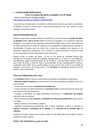 99
 LA EVOLUCIÓN NOVELÍSTICA
(Desde La sombra del ciprés es alargada hasta El hereje)
- Sobre la obra literaria de Miguel Delibes
http://www.youtube.com/watch?v=0OFxkyGVGeE
A pesar de que el propio autor era contrario a este tipo de divisiones y que todos los estudiosos
de Delibes coinciden en afirmar que su obra está presidida por una clara unidad, la critica
distingue las siguientes etapas:
ÉPOCA DE INICIACIÓN (1947-49)
Delibes va depurando sus planteamientos novelísticos. Sus primeras obras, La sombra del ciprés
es alargada (1948) y Aún es de día (1949) son obras que responden a una concepción tradicional
del género, un narrador en tercera persona omnisciente describe, opina y valora; están dentro de
la novela existencial de los años 40: tendencia a la introspección, protagonista que defiende su
individualidad. El propio autor fue crítico con el lastre que cargaban estas novelas en sus
abundantes digresiones moralizantes. Se irá ciñendo en novelas posteriores al punto de vista
de los personajes que serán quienes ganen mayor autonomía.
Cuando escribí La sombra del ciprés... lo hice en tal estado de virginidad literaria que
entendía que la literatura debía ser engolada, grandilocuente [...] Y, que si no era engolada y
grandilocuente, dejaba automáticamente de ser literatura. A raíz del Nadal empiezo a leer un
poco obras de ficción y entonces llego al convencimiento de que, abandonando la retórica y
escribiendo como hablo, tal vez pueda mejorar la cosa. Así fue como entré en ese cambio de
lenguaje, o de técnica, o de las dos cosas [...] En El camino me despojé por primera vez de lo
postizo y salí a cuerpo limpio.
ÉPOCA DE FORMACIÓN (1950-1962)
Con El Camino (1950) se inicia una nueva etapa y la aparición de novedades características:
- Reducción espacio temporal (unas horas antes de que Daniel abandone el pequeño valle en el
que ha nacido).
- La Historia se narra desde la perspectiva del protagonista
- El autor concede una especial importancia al escenario rural en el que transcurre la historia, que
será también el de obras posteriores.
- Consigue la eliminación de rasgos descriptivos innecesarios y la depuración del lenguaje
aplicando la técnica selectiva.
- Desde este momento, los caracteres, el ambiente y las situaciones predominan sobre la acción
y la intriga.
- Adopta una técnica más moderna y objetiva.
- Abandona planteamientos existenciales, más o menos abstractos y centra su atención en
aspectos concretos e inmediatos de la realidad, en la influencia de la sociedad sobre el
individuo.
Al éxito de El Camino siguen otras novelas rurales. Con Mi idolatrado hijo Sisí (1953) comienza
también las novelas urbanas.
ÉPOCA DE MADUREZ (a partir de 1962)
 