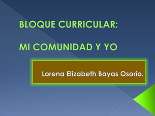 BLOQUE CURRICULAR:MI COMUNIDAD Y YO Lorena Elizabeth Bayas Osorio. 